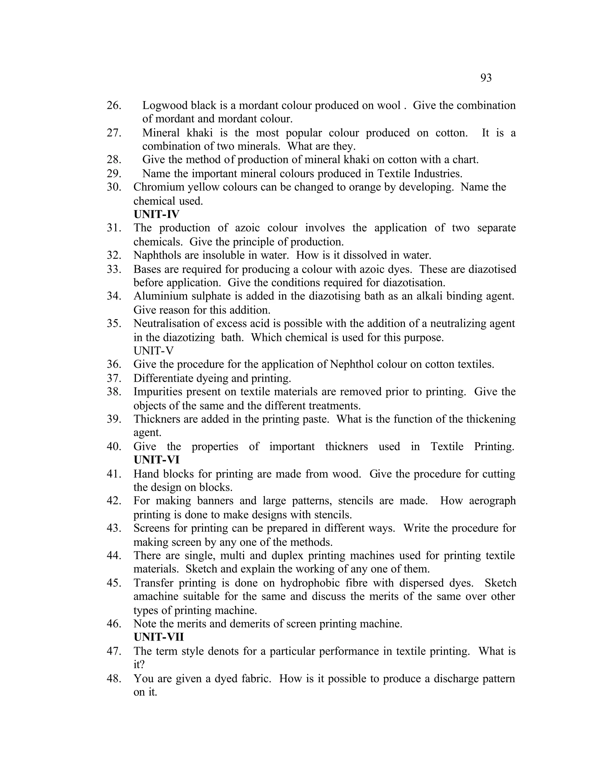 93

26.      Logwood black is a mordant colour produced on wool . Give the combination
         of mordant and mordant colour.
27.      Mineral khaki is the most popular colour produced on cotton. It is a
         combination of two minerals. What are they.
28.      Give the method of production of mineral khaki on cotton with a chart.
29.      Name the important mineral colours produced in Textile Industries.
30.   Chromium yellow colours can be changed to orange by developing. Name the
      chemical used.
      UNIT-IV
31.   The production of azoic colour involves the application of two separate
      chemicals. Give the principle of production.
32.   Naphthols are insoluble in water. How is it dissolved in water.
33.   Bases are required for producing a colour with azoic dyes. These are diazotised
      before application. Give the conditions required for diazotisation.
34.   Aluminium sulphate is added in the diazotising bath as an alkali binding agent.
      Give reason for this addition.
35.   Neutralisation of excess acid is possible with the addition of a neutralizing agent
      in the diazotizing bath. Which chemical is used for this purpose.
      UNIT-V
36.   Give the procedure for the application of Nephthol colour on cotton textiles.
37.   Differentiate dyeing and printing.
38.   Impurities present on textile materials are removed prior to printing. Give the
      objects of the same and the different treatments.
39.   Thickners are added in the printing paste. What is the function of the thickening
      agent.
40.   Give the properties of important thickners used in Textile Printing.
      UNIT-VI
41.   Hand blocks for printing are made from wood. Give the procedure for cutting
      the design on blocks.
42.   For making banners and large patterns, stencils are made. How aerograph
      printing is done to make designs with stencils.
43.   Screens for printing can be prepared in different ways. Write the procedure for
      making screen by any one of the methods.
44.   There are single, multi and duplex printing machines used for printing textile
      materials. Sketch and explain the working of any one of them.
45.   Transfer printing is done on hydrophobic fibre with dispersed dyes. Sketch
      amachine suitable for the same and discuss the merits of the same over other
      types of printing machine.
46.   Note the merits and demerits of screen printing machine.
      UNIT-VII
47.   The term style denots for a particular performance in textile printing. What is
      it?
48.   You are given a dyed fabric. How is it possible to produce a discharge pattern
      on it.
 