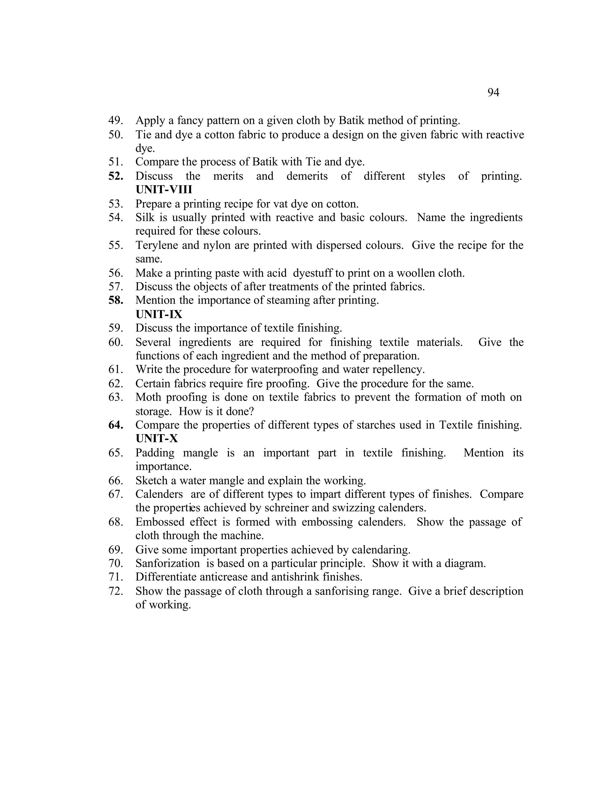 94

49.   Apply a fancy pattern on a given cloth by Batik method of printing.
50.   Tie and dye a cotton fabric to produce a design on the given fabric with reactive
      dye.
51.   Compare the process of Batik with Tie and dye.
52.   Discuss the merits and demerits of different styles of printing.
      UNIT-VIII
53.   Prepare a printing recipe for vat dye on cotton.
54.   Silk is usually printed with reactive and basic colours. Name the ingredients
      required for these colours.
55.   Terylene and nylon are printed with dispersed colours. Give the recipe for the
      same.
56.   Make a printing paste with acid dyestuff to print on a woollen cloth.
57.   Discuss the objects of after treatments of the printed fabrics.
58.   Mention the importance of steaming after printing.
      UNIT-IX
59.   Discuss the importance of textile finishing.
60.   Several ingredients are required for finishing textile materials. Give the
      functions of each ingredient and the method of preparation.
61.   Write the procedure for waterproofing and water repellency.
62.   Certain fabrics require fire proofing. Give the procedure for the same.
63.   Moth proofing is done on textile fabrics to prevent the formation of moth on
      storage. How is it done?
64.   Compare the properties of different types of starches used in Textile finishing.
      UNIT-X
65.   Padding mangle is an important part in textile finishing. Mention its
      importance.
66.   Sketch a water mangle and explain the working.
67.   Calenders are of different types to impart different types of finishes. Compare
      the properties achieved by schreiner and swizzing calenders.
68.   Embossed effect is formed with embossing calenders. Show the passage of
      cloth through the machine.
69.   Give some important properties achieved by calendaring.
70.   Sanforization is based on a particular principle. Show it with a diagram.
71.   Differentiate anticrease and antishrink finishes.
72.   Show the passage of cloth through a sanforising range. Give a brief description
      of working.
 