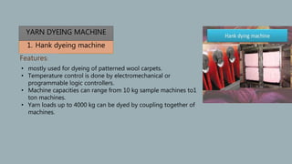 1. Hank dyeing machine
Features:
• mostly used for dyeing of patterned wool carpets.
• Temperature control is done by electromechanical or
programmable logic controllers.
• Machine capacities can range from 10 kg sample machines to1
ton machines.
• Yarn loads up to 4000 kg can be dyed by coupling together of
machines.
YARN DYEING MACHINE
 