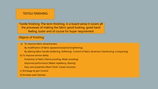 a) To improve fabric attractiveness.
By modification of fabric appearance(optical brightening),
By altering fabric handle (Softening, Stiffening) -Control of fabric dimension (Sanforising, Compacting)
b) To improve service ability
Protection of fabric (Flame proofing, Water proofing)
Improved performance (Water repellency, Raising)
Easy care properties (Resin finish, Crease recovery)
c) Shrinkage & gsm Control
d) Increase wash fastness
TEXTILE FINISHING
Textile finishing: The term finishing, in a board sense it covers all
the processes of making the fabric good looking, good hand
feeling, luster and of course for buyer requirement
Objects of finishing
 