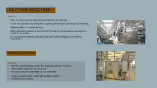 SLITTER MACHINE
Features:
• Used to remove excess water after pretreatment and dyeing.
• To slit the tube fabric by the knife for opening of the fabric and ready for stentering.
• Delivered fabric in crease free state.
• Before squeezing balloon is formed with the help of compressed air passing by a
nozzle or air sprayer.
• It can control the diameter of fabric and GSM and shrinkage by over feeding
mechanism.
•
Dewatering Machine
Features:
• One for squeezing and other for applying softener finished.
• Above 80% water can be removed
• Maximum 60 inch diameter can be extended.
• Single squeeze roller and single padder present.
• Softener tank present
 