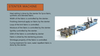 STENTER MACHINE
• Heat setting is done by the stenter for lycra fabric,
synthetic and blended fabric.
• Width of the fabric is controlled by the stenter.
• Finishing chemical apply on fabric by the stenter.
• Loop of the knit fabric is controlled.
• Moisture of the fabric is controlled by the stenter.
• Spirility controlled by the stenter.
• GSM of the fabric is controlled by stenter
• Fabric is dried by the stentering process.
• Shrinkage property of the fabric is controlled.
• Curing treatment for resin, water repellent fabric is
done by the stenter.
•
 