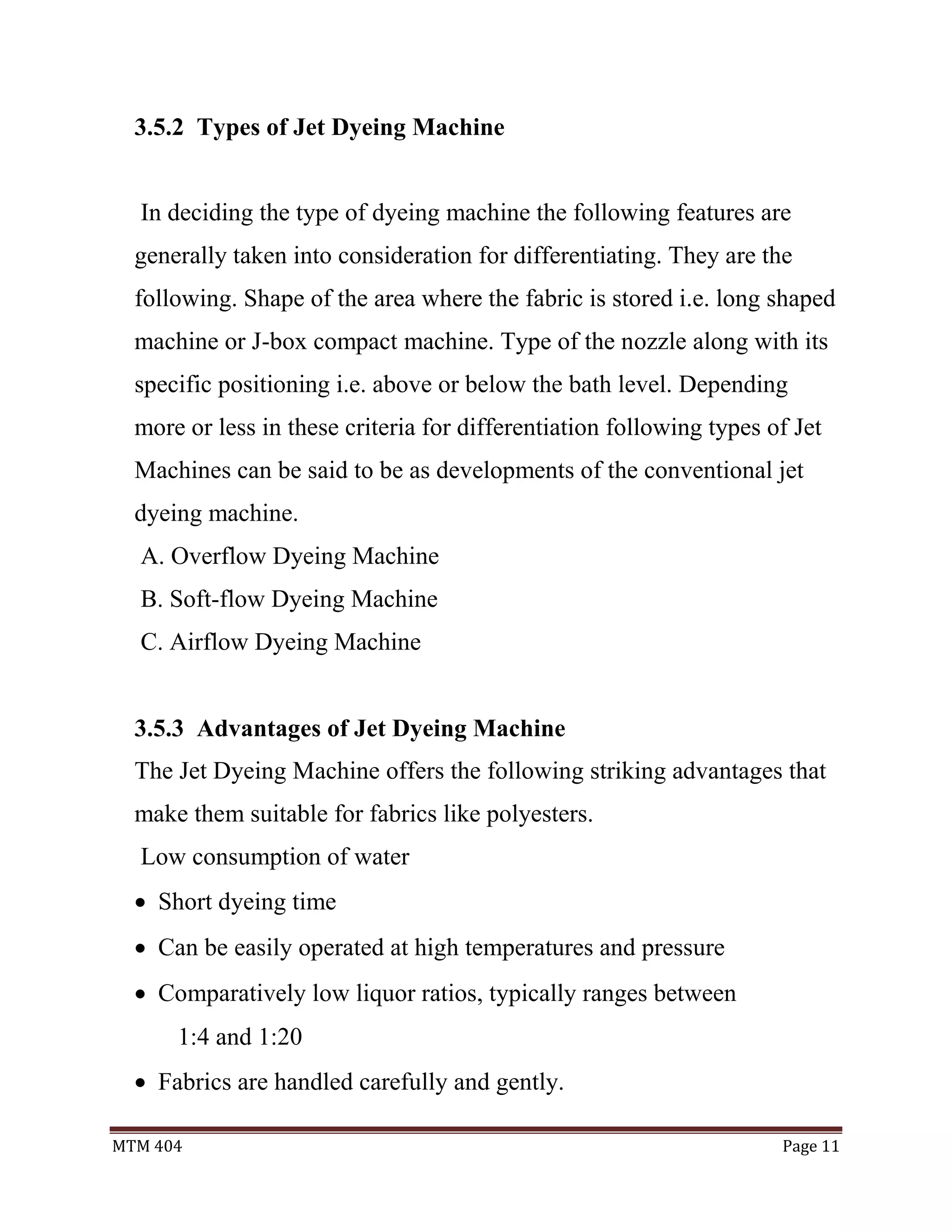 MTM 404 Page 11
3.5.2 Types of Jet Dyeing Machine
In deciding the type of dyeing machine the following features are
generally taken into consideration for differentiating. They are the
following. Shape of the area where the fabric is stored i.e. long shaped
machine or J-box compact machine. Type of the nozzle along with its
specific positioning i.e. above or below the bath level. Depending
more or less in these criteria for differentiation following types of Jet
Machines can be said to be as developments of the conventional jet
dyeing machine.
A. Overflow Dyeing Machine
B. Soft-flow Dyeing Machine
C. Airflow Dyeing Machine
3.5.3 Advantages of Jet Dyeing Machine
The Jet Dyeing Machine offers the following striking advantages that
make them suitable for fabrics like polyesters.
Low consumption of water
 Short dyeing time
 Can be easily operated at high temperatures and pressure
 Comparatively low liquor ratios, typically ranges between
1:4 and 1:20
 Fabrics are handled carefully and gently.
 