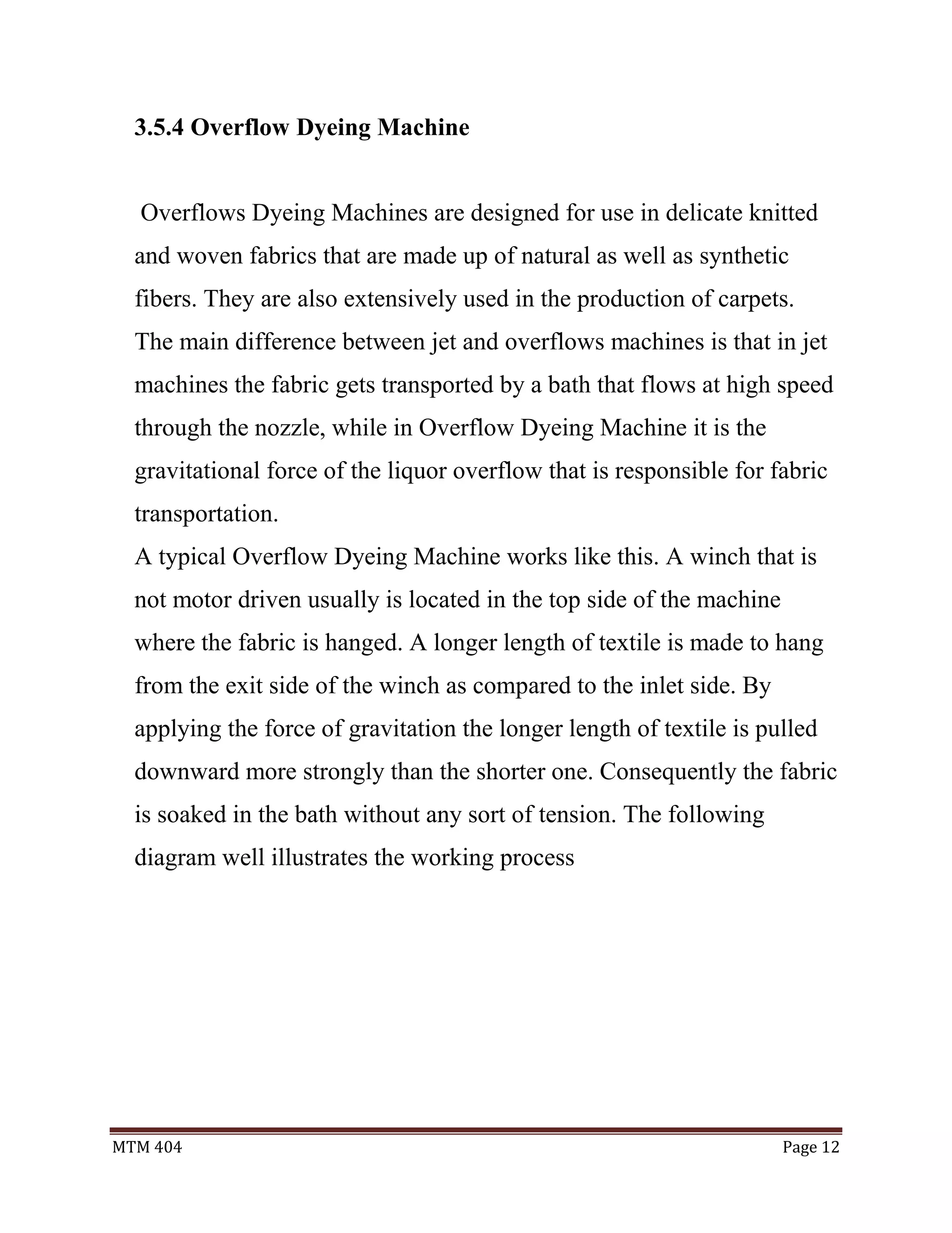 MTM 404 Page 12
3.5.4 Overflow Dyeing Machine
Overflows Dyeing Machines are designed for use in delicate knitted
and woven fabrics that are made up of natural as well as synthetic
fibers. They are also extensively used in the production of carpets.
The main difference between jet and overflows machines is that in jet
machines the fabric gets transported by a bath that flows at high speed
through the nozzle, while in Overflow Dyeing Machine it is the
gravitational force of the liquor overflow that is responsible for fabric
transportation.
A typical Overflow Dyeing Machine works like this. A winch that is
not motor driven usually is located in the top side of the machine
where the fabric is hanged. A longer length of textile is made to hang
from the exit side of the winch as compared to the inlet side. By
applying the force of gravitation the longer length of textile is pulled
downward more strongly than the shorter one. Consequently the fabric
is soaked in the bath without any sort of tension. The following
diagram well illustrates the working process
 