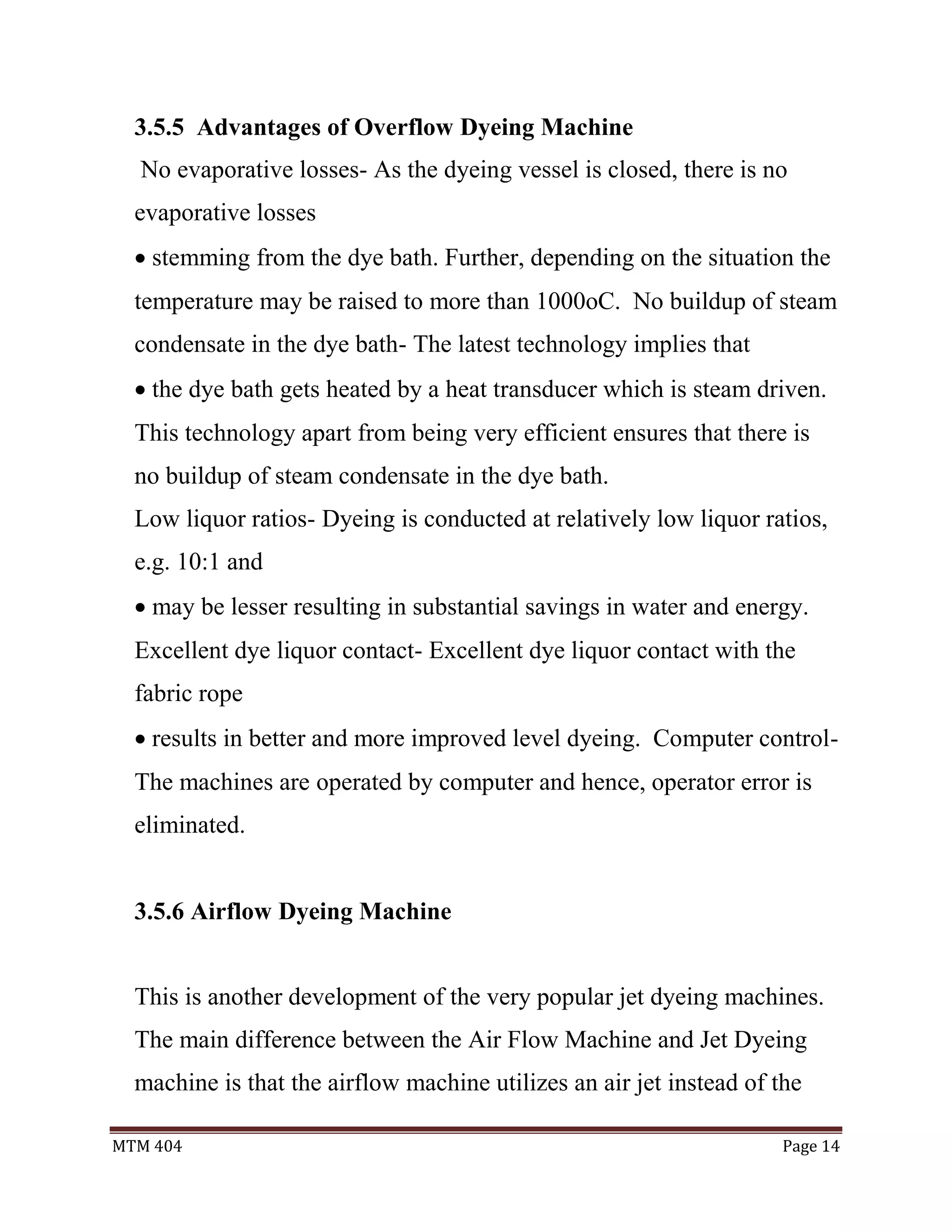 MTM 404 Page 14
3.5.5 Advantages of Overflow Dyeing Machine
No evaporative losses- As the dyeing vessel is closed, there is no
evaporative losses
 stemming from the dye bath. Further, depending on the situation the
temperature may be raised to more than 1000oC. No buildup of steam
condensate in the dye bath- The latest technology implies that
 the dye bath gets heated by a heat transducer which is steam driven.
This technology apart from being very efficient ensures that there is
no buildup of steam condensate in the dye bath.
Low liquor ratios- Dyeing is conducted at relatively low liquor ratios,
e.g. 10:1 and
 may be lesser resulting in substantial savings in water and energy.
Excellent dye liquor contact- Excellent dye liquor contact with the
fabric rope
 results in better and more improved level dyeing. Computer control-
The machines are operated by computer and hence, operator error is
eliminated.
3.5.6 Airflow Dyeing Machine
This is another development of the very popular jet dyeing machines.
The main difference between the Air Flow Machine and Jet Dyeing
machine is that the airflow machine utilizes an air jet instead of the
 