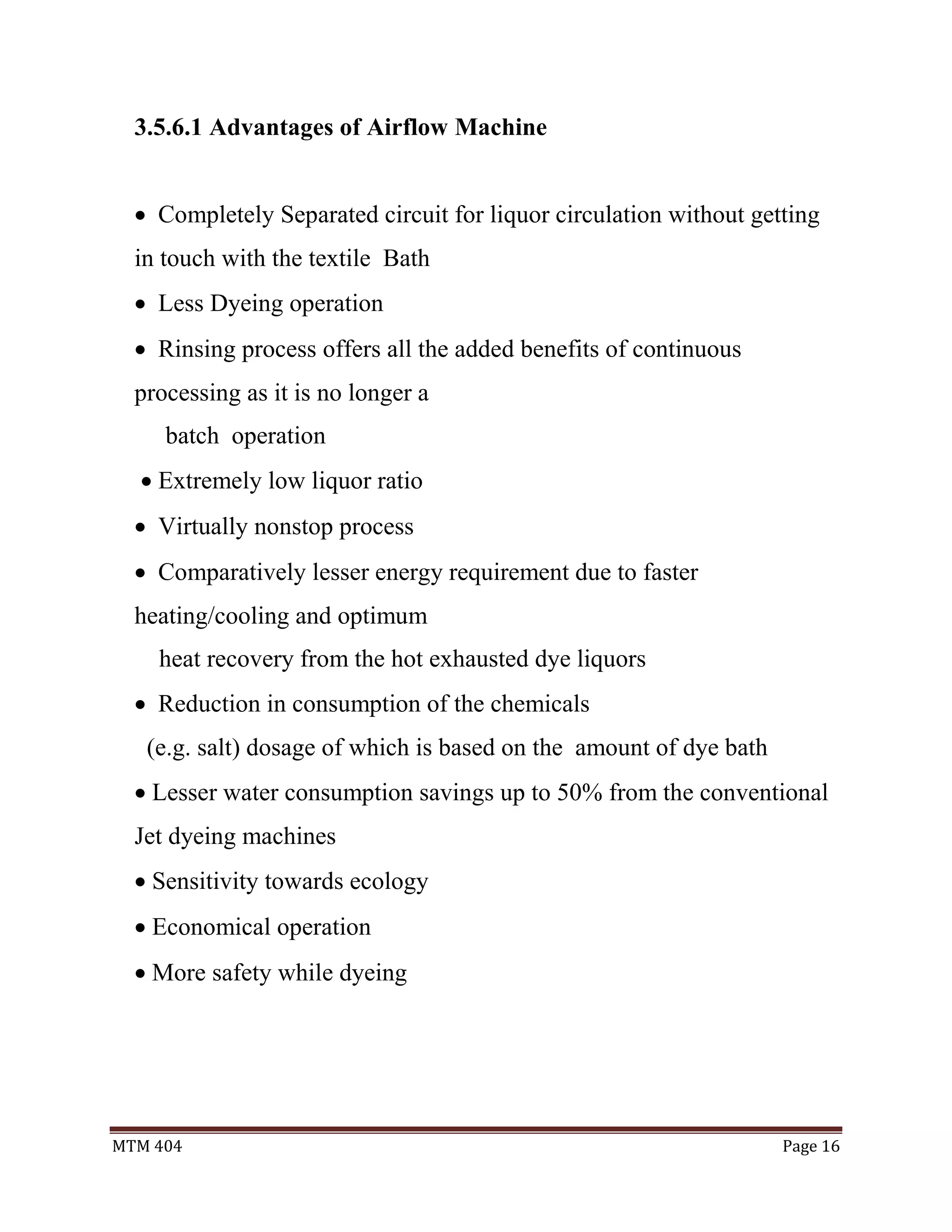 MTM 404 Page 16
3.5.6.1 Advantages of Airflow Machine
 Completely Separated circuit for liquor circulation without getting
in touch with the textile Bath
 Less Dyeing operation
 Rinsing process offers all the added benefits of continuous
processing as it is no longer a
batch operation
 Extremely low liquor ratio
 Virtually nonstop process
 Comparatively lesser energy requirement due to faster
heating/cooling and optimum
heat recovery from the hot exhausted dye liquors
 Reduction in consumption of the chemicals
(e.g. salt) dosage of which is based on the amount of dye bath
 Lesser water consumption savings up to 50% from the conventional
Jet dyeing machines
 Sensitivity towards ecology
 Economical operation
 More safety while dyeing
 