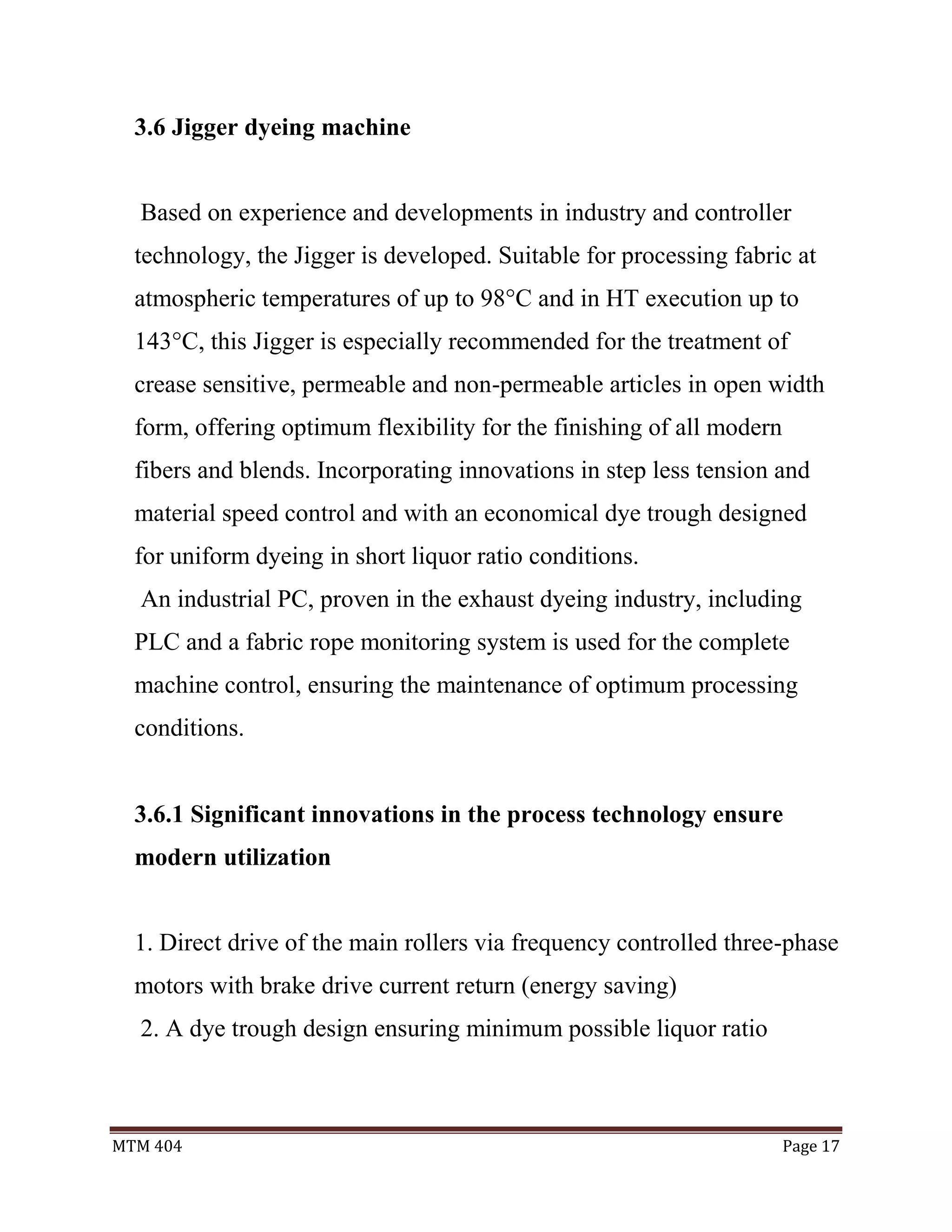MTM 404 Page 17
3.6 Jigger dyeing machine
Based on experience and developments in industry and controller
technology, the Jigger is developed. Suitable for processing fabric at
atmospheric temperatures of up to 98°C and in HT execution up to
143°C, this Jigger is especially recommended for the treatment of
crease sensitive, permeable and non-permeable articles in open width
form, offering optimum flexibility for the finishing of all modern
fibers and blends. Incorporating innovations in step less tension and
material speed control and with an economical dye trough designed
for uniform dyeing in short liquor ratio conditions.
An industrial PC, proven in the exhaust dyeing industry, including
PLC and a fabric rope monitoring system is used for the complete
machine control, ensuring the maintenance of optimum processing
conditions.
3.6.1 Significant innovations in the process technology ensure
modern utilization
1. Direct drive of the main rollers via frequency controlled three-phase
motors with brake drive current return (energy saving)
2. A dye trough design ensuring minimum possible liquor ratio
 