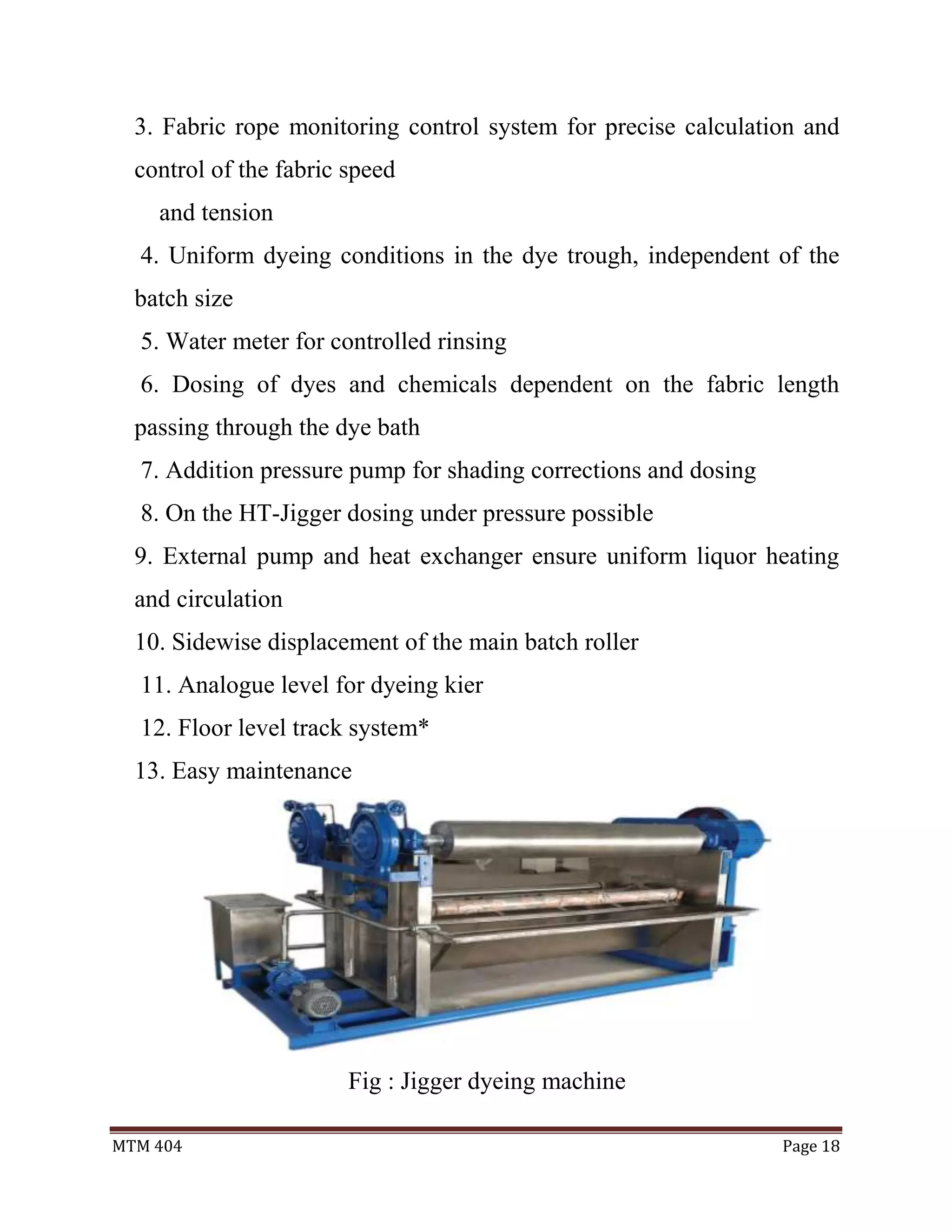 MTM 404 Page 18
3. Fabric rope monitoring control system for precise calculation and
control of the fabric speed
and tension
4. Uniform dyeing conditions in the dye trough, independent of the
batch size
5. Water meter for controlled rinsing
6. Dosing of dyes and chemicals dependent on the fabric length
passing through the dye bath
7. Addition pressure pump for shading corrections and dosing
8. On the HT-Jigger dosing under pressure possible
9. External pump and heat exchanger ensure uniform liquor heating
and circulation
10. Sidewise displacement of the main batch roller
11. Analogue level for dyeing kier
12. Floor level track system*
13. Easy maintenance
Fig : Jigger dyeing machine
 