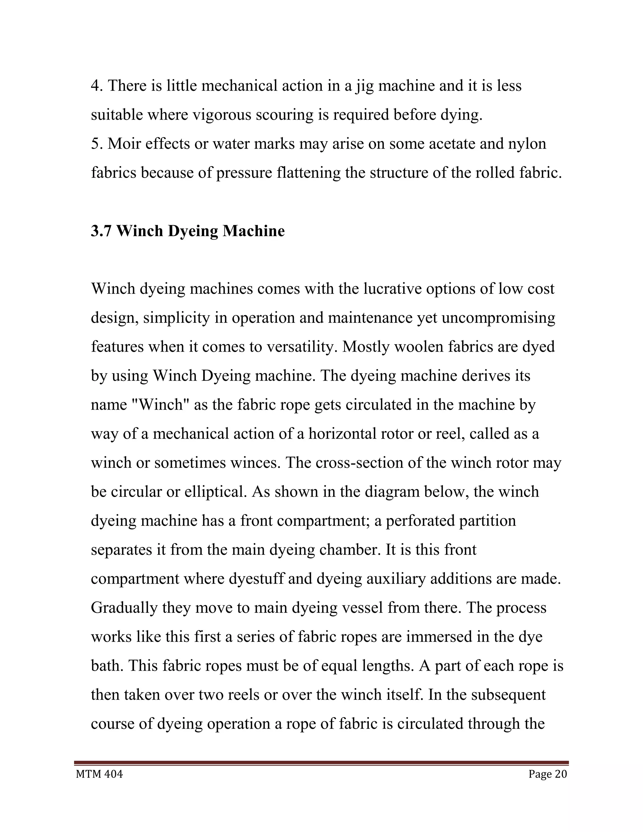 MTM 404 Page 20
4. There is little mechanical action in a jig machine and it is less
suitable where vigorous scouring is required before dying.
5. Moir effects or water marks may arise on some acetate and nylon
fabrics because of pressure flattening the structure of the rolled fabric.
3.7 Winch Dyeing Machine
Winch dyeing machines comes with the lucrative options of low cost
design, simplicity in operation and maintenance yet uncompromising
features when it comes to versatility. Mostly woolen fabrics are dyed
by using Winch Dyeing machine. The dyeing machine derives its
name "Winch" as the fabric rope gets circulated in the machine by
way of a mechanical action of a horizontal rotor or reel, called as a
winch or sometimes winces. The cross-section of the winch rotor may
be circular or elliptical. As shown in the diagram below, the winch
dyeing machine has a front compartment; a perforated partition
separates it from the main dyeing chamber. It is this front
compartment where dyestuff and dyeing auxiliary additions are made.
Gradually they move to main dyeing vessel from there. The process
works like this first a series of fabric ropes are immersed in the dye
bath. This fabric ropes must be of equal lengths. A part of each rope is
then taken over two reels or over the winch itself. In the subsequent
course of dyeing operation a rope of fabric is circulated through the
 