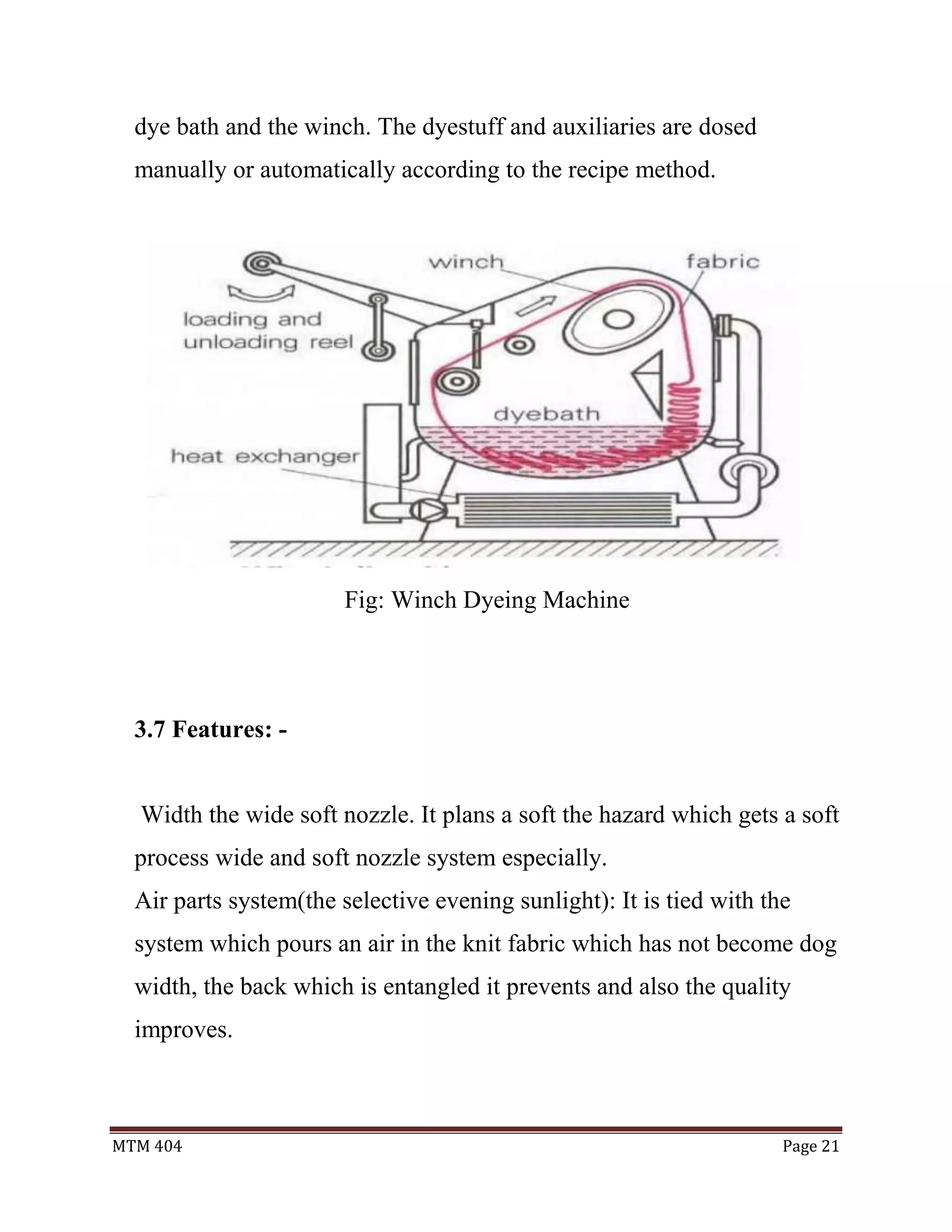 MTM 404 Page 21
dye bath and the winch. The dyestuff and auxiliaries are dosed
manually or automatically according to the recipe method.
Fig: Winch Dyeing Machine
3.7 Features: -
Width the wide soft nozzle. It plans a soft the hazard which gets a soft
process wide and soft nozzle system especially.
Air parts system(the selective evening sunlight): It is tied with the
system which pours an air in the knit fabric which has not become dog
width, the back which is entangled it prevents and also the quality
improves.
 