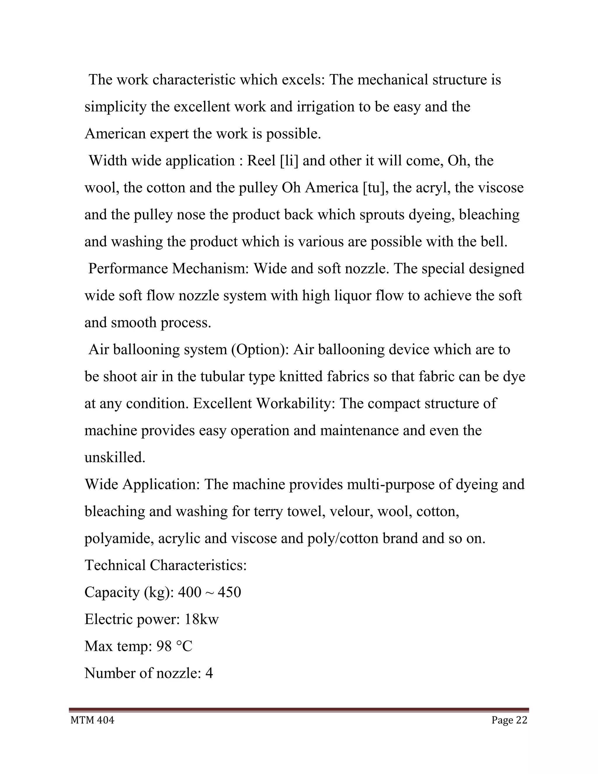 MTM 404 Page 22
The work characteristic which excels: The mechanical structure is
simplicity the excellent work and irrigation to be easy and the
American expert the work is possible.
Width wide application : Reel [li] and other it will come, Oh, the
wool, the cotton and the pulley Oh America [tu], the acryl, the viscose
and the pulley nose the product back which sprouts dyeing, bleaching
and washing the product which is various are possible with the bell.
Performance Mechanism: Wide and soft nozzle. The special designed
wide soft flow nozzle system with high liquor flow to achieve the soft
and smooth process.
Air ballooning system (Option): Air ballooning device which are to
be shoot air in the tubular type knitted fabrics so that fabric can be dye
at any condition. Excellent Workability: The compact structure of
machine provides easy operation and maintenance and even the
unskilled.
Wide Application: The machine provides multi-purpose of dyeing and
bleaching and washing for terry towel, velour, wool, cotton,
polyamide, acrylic and viscose and poly/cotton brand and so on.
Technical Characteristics:
Capacity (kg): 400 ~ 450
Electric power: 18kw
Max temp: 98 °C
Number of nozzle: 4
 