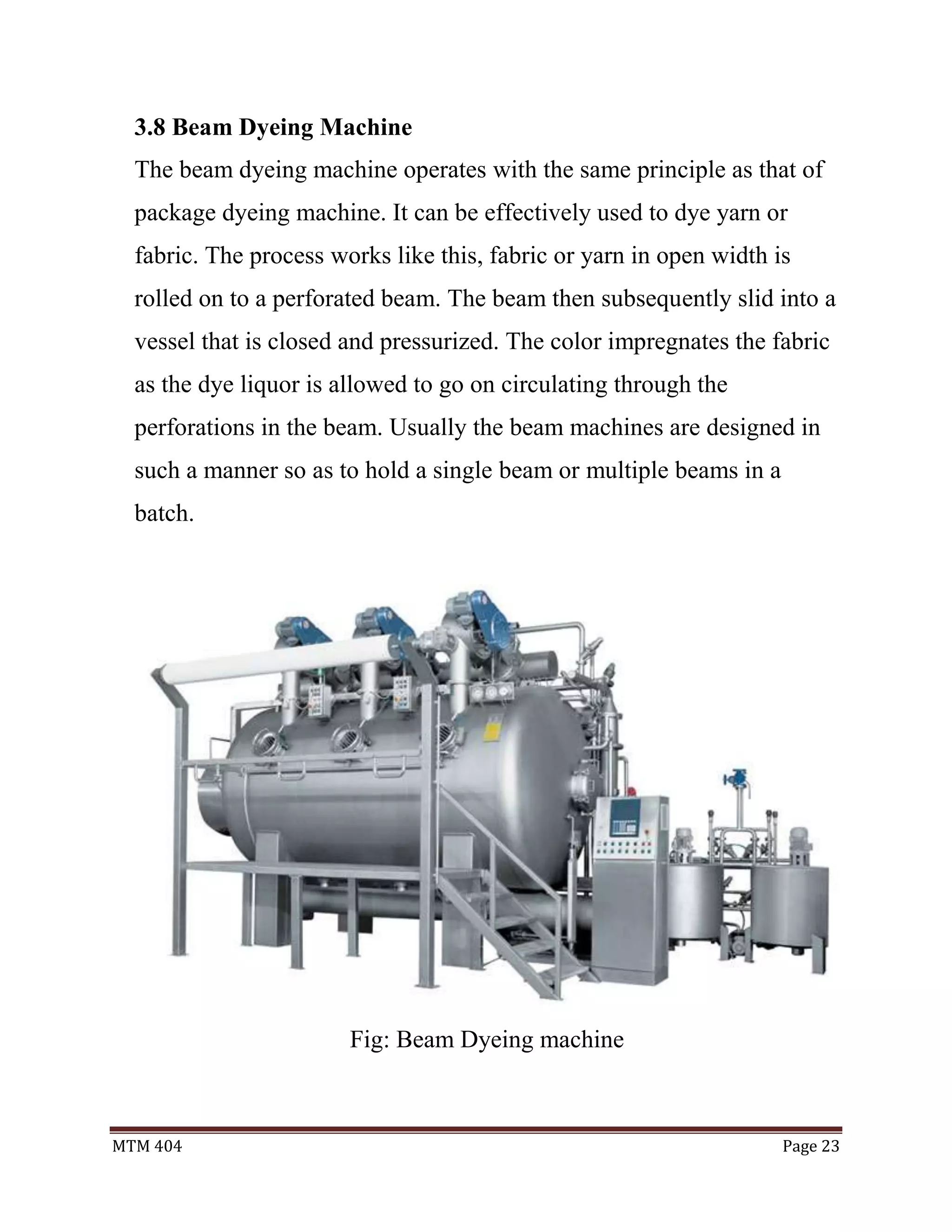MTM 404 Page 23
3.8 Beam Dyeing Machine
The beam dyeing machine operates with the same principle as that of
package dyeing machine. It can be effectively used to dye yarn or
fabric. The process works like this, fabric or yarn in open width is
rolled on to a perforated beam. The beam then subsequently slid into a
vessel that is closed and pressurized. The color impregnates the fabric
as the dye liquor is allowed to go on circulating through the
perforations in the beam. Usually the beam machines are designed in
such a manner so as to hold a single beam or multiple beams in a
batch.
Fig: Beam Dyeing machine
 