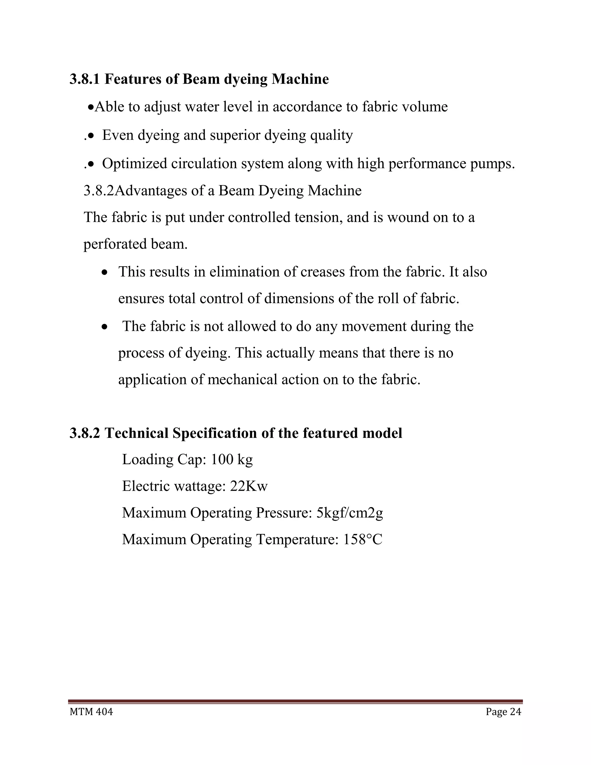 MTM 404 Page 24
3.8.1 Features of Beam dyeing Machine
Able to adjust water level in accordance to fabric volume
. Even dyeing and superior dyeing quality
. Optimized circulation system along with high performance pumps.
3.8.2Advantages of a Beam Dyeing Machine
The fabric is put under controlled tension, and is wound on to a
perforated beam.
 This results in elimination of creases from the fabric. It also
ensures total control of dimensions of the roll of fabric.
 The fabric is not allowed to do any movement during the
process of dyeing. This actually means that there is no
application of mechanical action on to the fabric.
3.8.2 Technical Specification of the featured model
Loading Cap: 100 kg
Electric wattage: 22Kw
Maximum Operating Pressure: 5kgf/cm2g
Maximum Operating Temperature: 158°C
 