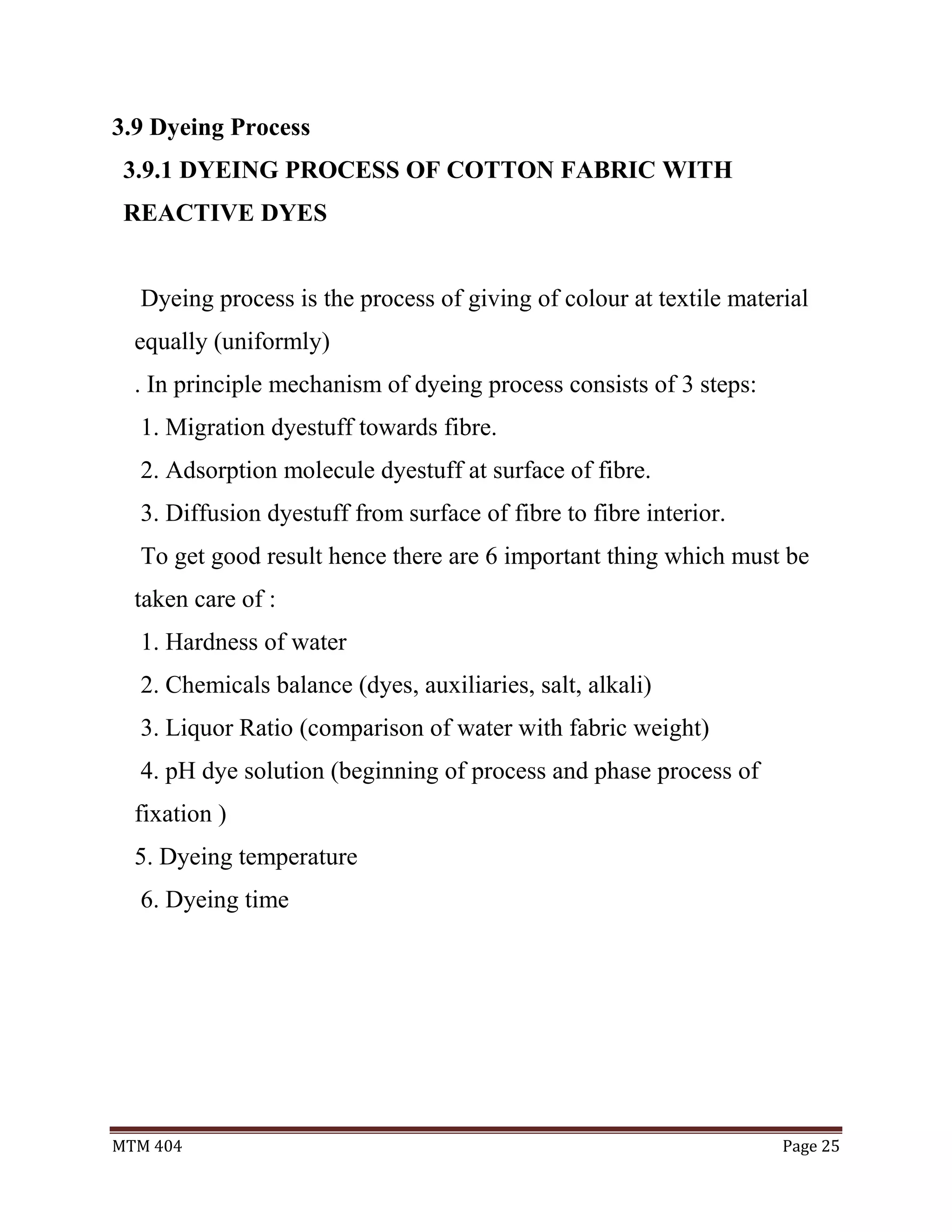 MTM 404 Page 25
3.9 Dyeing Process
3.9.1 DYEING PROCESS OF COTTON FABRIC WITH
REACTIVE DYES
Dyeing process is the process of giving of colour at textile material
equally (uniformly)
. In principle mechanism of dyeing process consists of 3 steps:
1. Migration dyestuff towards fibre.
2. Adsorption molecule dyestuff at surface of fibre.
3. Diffusion dyestuff from surface of fibre to fibre interior.
To get good result hence there are 6 important thing which must be
taken care of :
1. Hardness of water
2. Chemicals balance (dyes, auxiliaries, salt, alkali)
3. Liquor Ratio (comparison of water with fabric weight)
4. pH dye solution (beginning of process and phase process of
fixation )
5. Dyeing temperature
6. Dyeing time
 