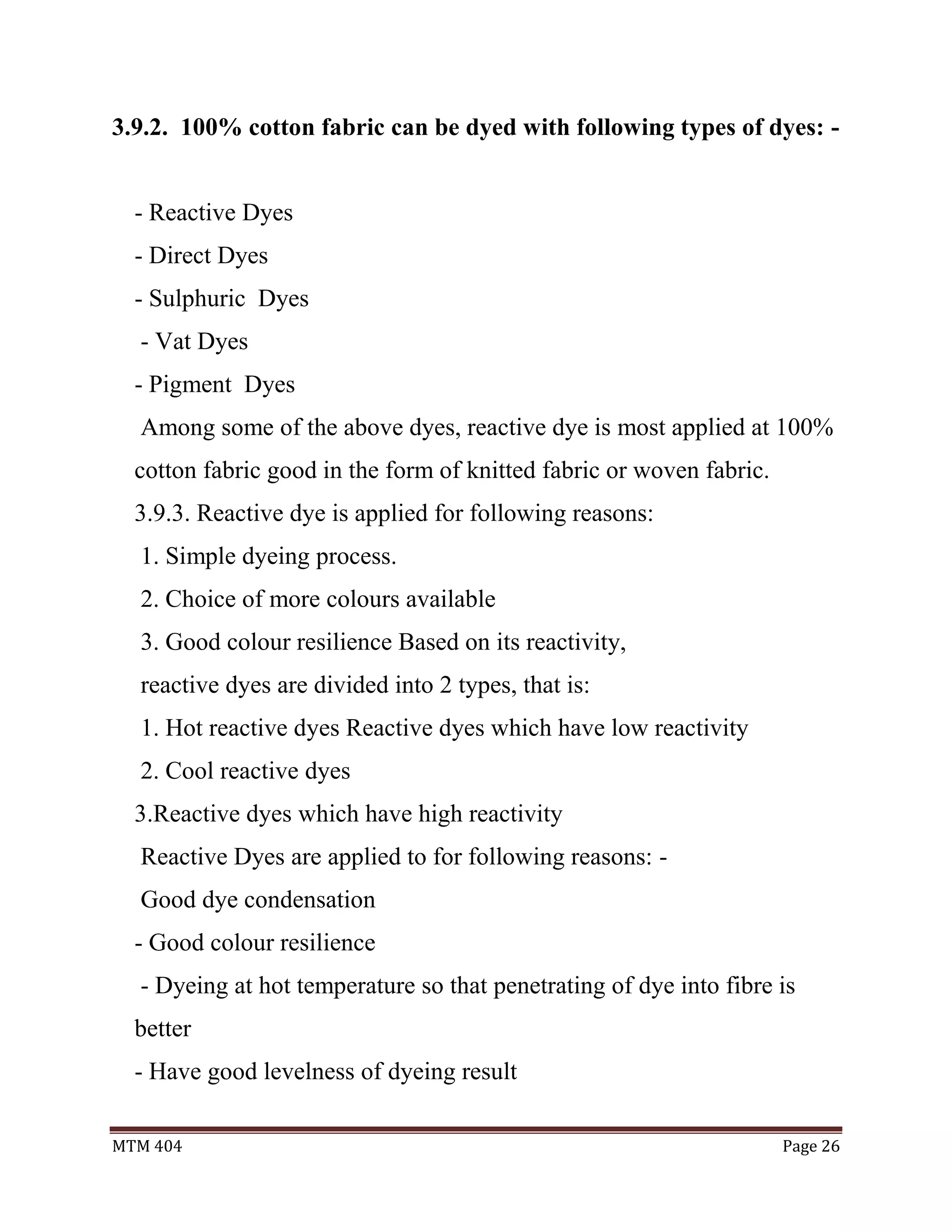 MTM 404 Page 26
3.9.2. 100% cotton fabric can be dyed with following types of dyes: -
- Reactive Dyes
- Direct Dyes
- Sulphuric Dyes
- Vat Dyes
- Pigment Dyes
Among some of the above dyes, reactive dye is most applied at 100%
cotton fabric good in the form of knitted fabric or woven fabric.
3.9.3. Reactive dye is applied for following reasons:
1. Simple dyeing process.
2. Choice of more colours available
3. Good colour resilience Based on its reactivity,
reactive dyes are divided into 2 types, that is:
1. Hot reactive dyes Reactive dyes which have low reactivity
2. Cool reactive dyes
3.Reactive dyes which have high reactivity
Reactive Dyes are applied to for following reasons: -
Good dye condensation
- Good colour resilience
- Dyeing at hot temperature so that penetrating of dye into fibre is
better
- Have good levelness of dyeing result
 
