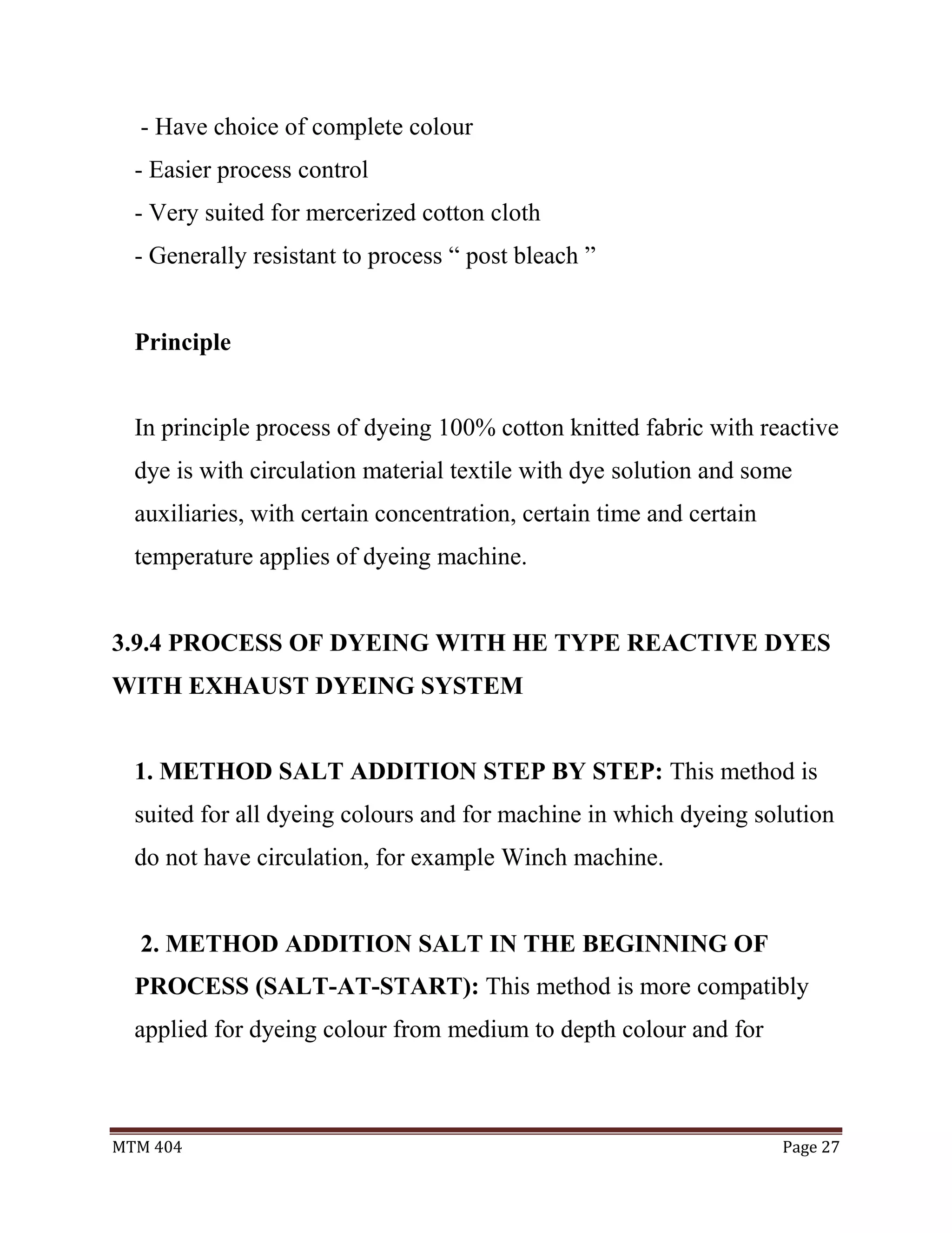 MTM 404 Page 27
- Have choice of complete colour
- Easier process control
- Very suited for mercerized cotton cloth
- Generally resistant to process “ post bleach ”
Principle
In principle process of dyeing 100% cotton knitted fabric with reactive
dye is with circulation material textile with dye solution and some
auxiliaries, with certain concentration, certain time and certain
temperature applies of dyeing machine.
3.9.4 PROCESS OF DYEING WITH HE TYPE REACTIVE DYES
WITH EXHAUST DYEING SYSTEM
1. METHOD SALT ADDITION STEP BY STEP: This method is
suited for all dyeing colours and for machine in which dyeing solution
do not have circulation, for example Winch machine.
2. METHOD ADDITION SALT IN THE BEGINNING OF
PROCESS (SALT-AT-START): This method is more compatibly
applied for dyeing colour from medium to depth colour and for
 