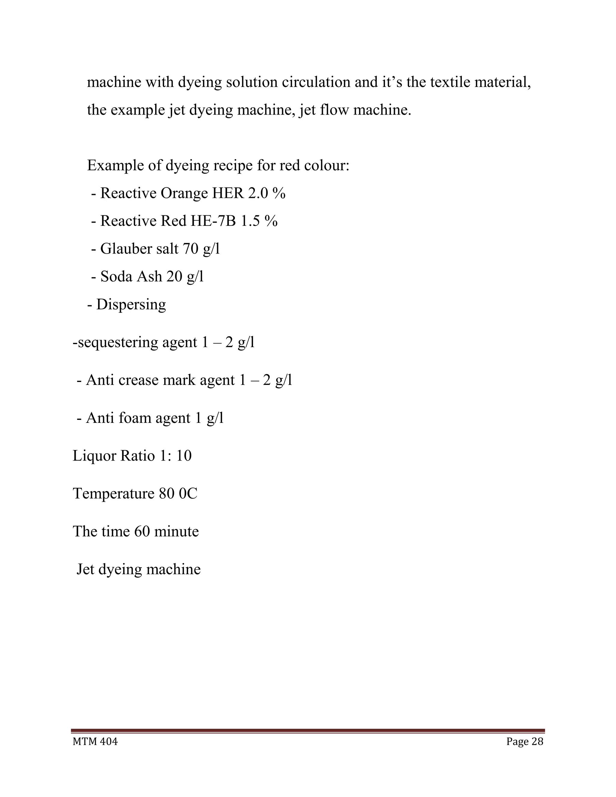 MTM 404 Page 28
machine with dyeing solution circulation and it’s the textile material,
the example jet dyeing machine, jet flow machine.
Example of dyeing recipe for red colour:
- Reactive Orange HER 2.0 %
- Reactive Red HE-7B 1.5 %
- Glauber salt 70 g/l
- Soda Ash 20 g/l
- Dispersing
-sequestering agent 1 – 2 g/l
- Anti crease mark agent 1 – 2 g/l
- Anti foam agent 1 g/l
Liquor Ratio 1: 10
Temperature 80 0C
The time 60 minute
Jet dyeing machine
 