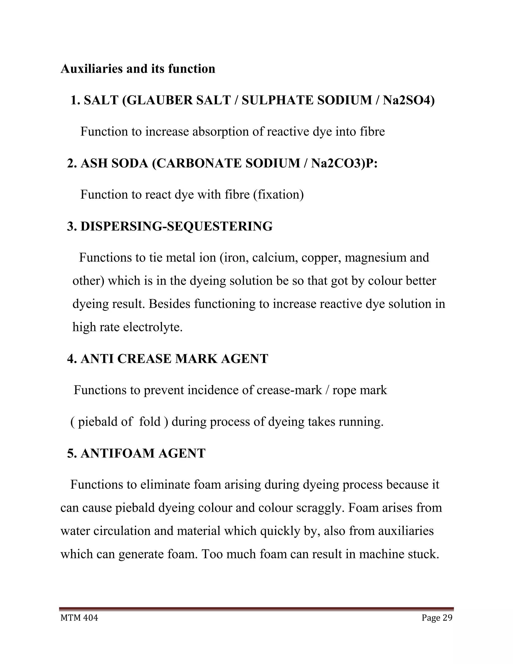 MTM 404 Page 29
Auxiliaries and its function
1. SALT (GLAUBER SALT / SULPHATE SODIUM / Na2SO4)
Function to increase absorption of reactive dye into fibre
2. ASH SODA (CARBONATE SODIUM / Na2CO3)P:
Function to react dye with fibre (fixation)
3. DISPERSING-SEQUESTERING
Functions to tie metal ion (iron, calcium, copper, magnesium and
other) which is in the dyeing solution be so that got by colour better
dyeing result. Besides functioning to increase reactive dye solution in
high rate electrolyte.
4. ANTI CREASE MARK AGENT
Functions to prevent incidence of crease-mark / rope mark
( piebald of fold ) during process of dyeing takes running.
5. ANTIFOAM AGENT
Functions to eliminate foam arising during dyeing process because it
can cause piebald dyeing colour and colour scraggly. Foam arises from
water circulation and material which quickly by, also from auxiliaries
which can generate foam. Too much foam can result in machine stuck.
 