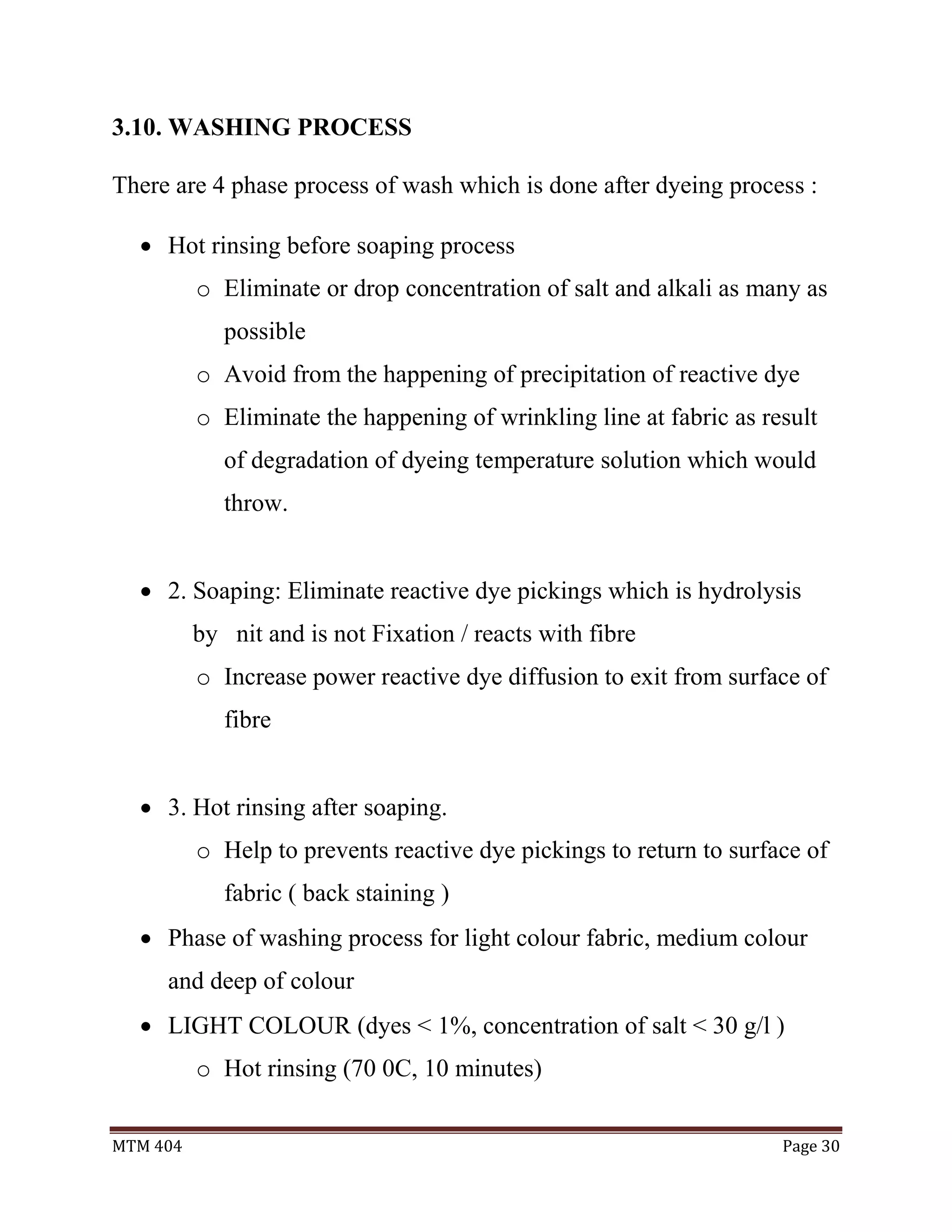 MTM 404 Page 30
3.10. WASHING PROCESS
There are 4 phase process of wash which is done after dyeing process :
 Hot rinsing before soaping process
o Eliminate or drop concentration of salt and alkali as many as
possible
o Avoid from the happening of precipitation of reactive dye
o Eliminate the happening of wrinkling line at fabric as result
of degradation of dyeing temperature solution which would
throw.
 2. Soaping: Eliminate reactive dye pickings which is hydrolysis
by nit and is not Fixation / reacts with fibre
o Increase power reactive dye diffusion to exit from surface of
fibre
 3. Hot rinsing after soaping.
o Help to prevents reactive dye pickings to return to surface of
fabric ( back staining )
 Phase of washing process for light colour fabric, medium colour
and deep of colour
 LIGHT COLOUR (dyes < 1%, concentration of salt < 30 g/l )
o Hot rinsing (70 0C, 10 minutes)
 