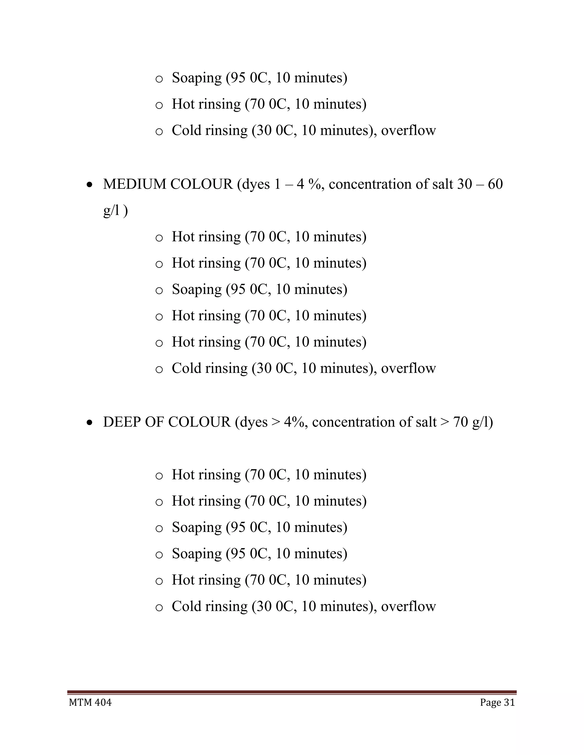 MTM 404 Page 31
o Soaping (95 0C, 10 minutes)
o Hot rinsing (70 0C, 10 minutes)
o Cold rinsing (30 0C, 10 minutes), overflow
 MEDIUM COLOUR (dyes 1 – 4 %, concentration of salt 30 – 60
g/l )
o Hot rinsing (70 0C, 10 minutes)
o Hot rinsing (70 0C, 10 minutes)
o Soaping (95 0C, 10 minutes)
o Hot rinsing (70 0C, 10 minutes)
o Hot rinsing (70 0C, 10 minutes)
o Cold rinsing (30 0C, 10 minutes), overflow
 DEEP OF COLOUR (dyes > 4%, concentration of salt > 70 g/l)
o Hot rinsing (70 0C, 10 minutes)
o Hot rinsing (70 0C, 10 minutes)
o Soaping (95 0C, 10 minutes)
o Soaping (95 0C, 10 minutes)
o Hot rinsing (70 0C, 10 minutes)
o Cold rinsing (30 0C, 10 minutes), overflow
 