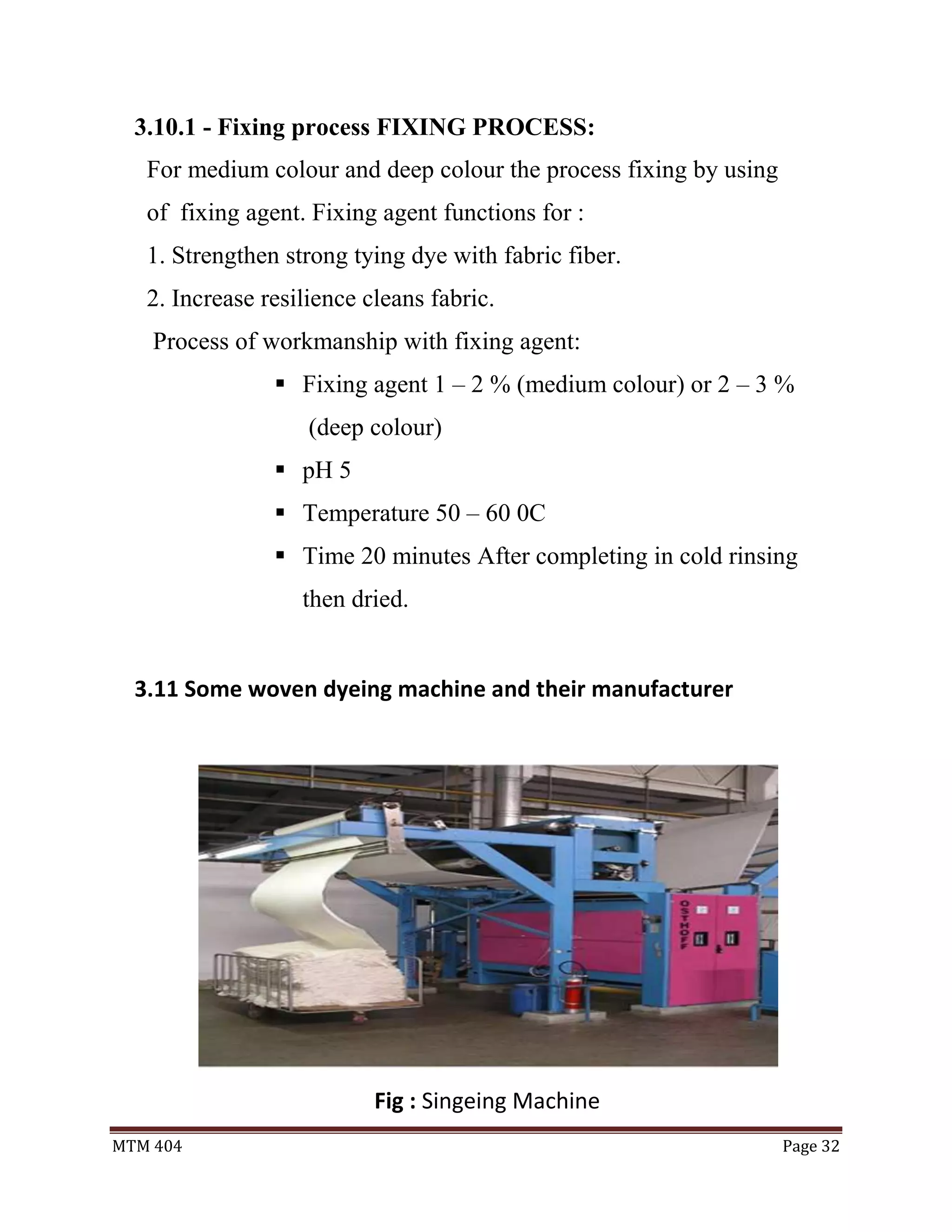 MTM 404 Page 32
3.10.1 - Fixing process FIXING PROCESS:
For medium colour and deep colour the process fixing by using
of fixing agent. Fixing agent functions for :
1. Strengthen strong tying dye with fabric fiber.
2. Increase resilience cleans fabric.
Process of workmanship with fixing agent:
 Fixing agent 1 – 2 % (medium colour) or 2 – 3 %
(deep colour)
 pH 5
 Temperature 50 – 60 0C
 Time 20 minutes After completing in cold rinsing
then dried.
3.11 Some woven dyeing machine and their manufacturer
Fig : Singeing Machine
 