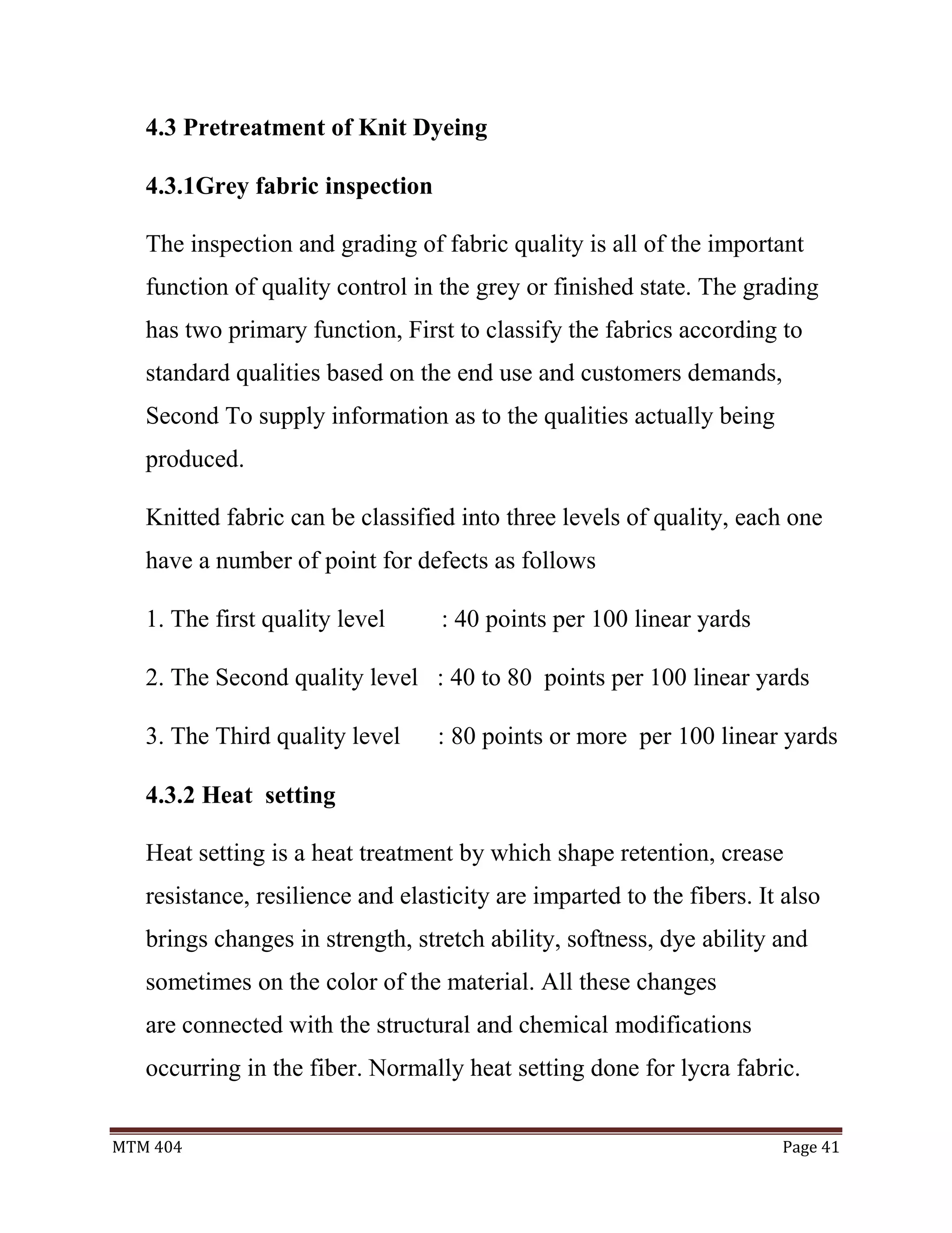 MTM 404 Page 41
4.3 Pretreatment of Knit Dyeing
4.3.1Grey fabric inspection
The inspection and grading of fabric quality is all of the important
function of quality control in the grey or finished state. The grading
has two primary function, First to classify the fabrics according to
standard qualities based on the end use and customers demands,
Second To supply information as to the qualities actually being
produced.
Knitted fabric can be classified into three levels of quality, each one
have a number of point for defects as follows
1. The first quality level : 40 points per 100 linear yards
2. The Second quality level : 40 to 80 points per 100 linear yards
3. The Third quality level : 80 points or more per 100 linear yards
4.3.2 Heat setting
Heat setting is a heat treatment by which shape retention, crease
resistance, resilience and elasticity are imparted to the fibers. It also
brings changes in strength, stretch ability, softness, dye ability and
sometimes on the color of the material. All these changes
are connected with the structural and chemical modifications
occurring in the fiber. Normally heat setting done for lycra fabric.
 