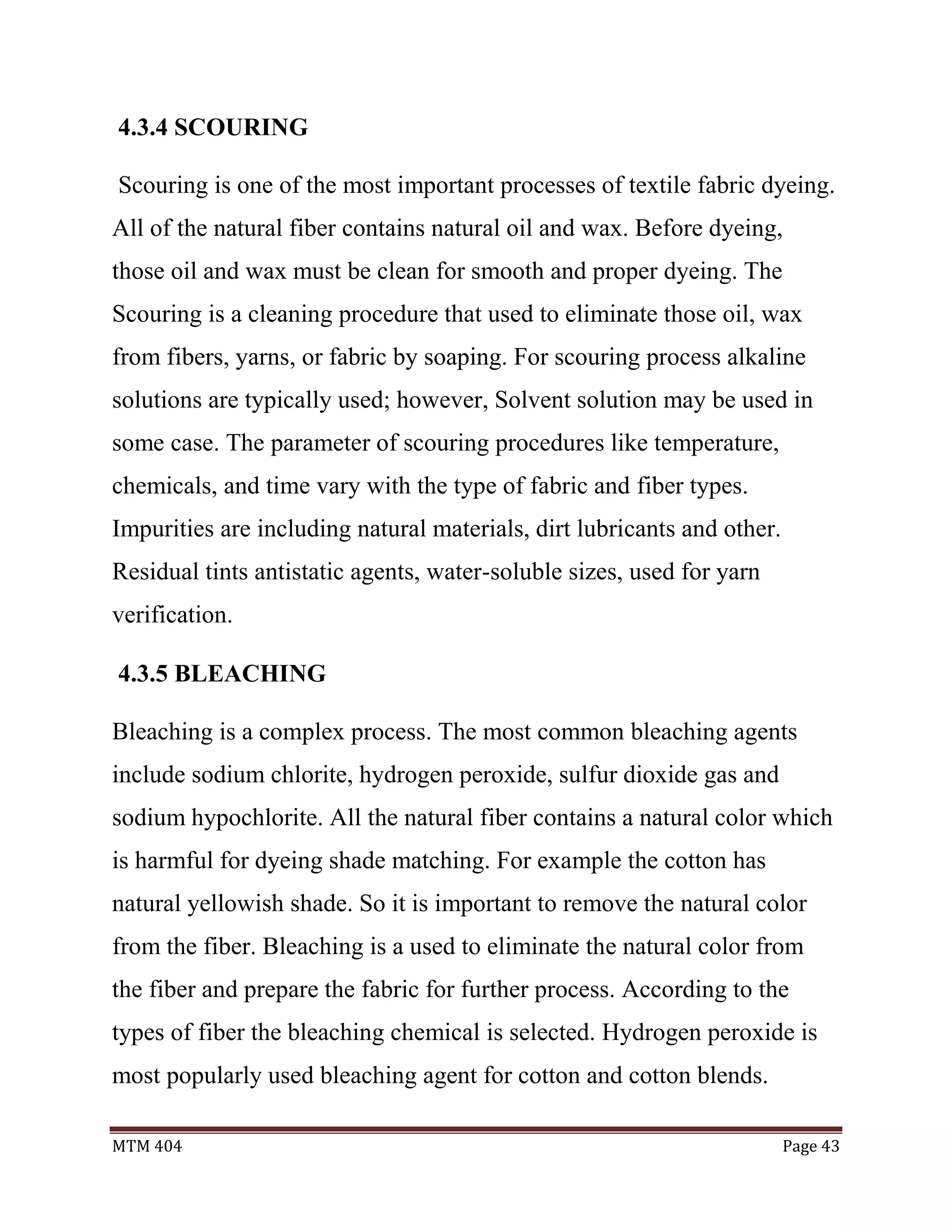 MTM 404 Page 43
4.3.4 SCOURING
Scouring is one of the most important processes of textile fabric dyeing.
All of the natural fiber contains natural oil and wax. Before dyeing,
those oil and wax must be clean for smooth and proper dyeing. The
Scouring is a cleaning procedure that used to eliminate those oil, wax
from fibers, yarns, or fabric by soaping. For scouring process alkaline
solutions are typically used; however, Solvent solution may be used in
some case. The parameter of scouring procedures like temperature,
chemicals, and time vary with the type of fabric and fiber types.
Impurities are including natural materials, dirt lubricants and other.
Residual tints antistatic agents, water-soluble sizes, used for yarn
verification.
4.3.5 BLEACHING
Bleaching is a complex process. The most common bleaching agents
include sodium chlorite, hydrogen peroxide, sulfur dioxide gas and
sodium hypochlorite. All the natural fiber contains a natural color which
is harmful for dyeing shade matching. For example the cotton has
natural yellowish shade. So it is important to remove the natural color
from the fiber. Bleaching is a used to eliminate the natural color from
the fiber and prepare the fabric for further process. According to the
types of fiber the bleaching chemical is selected. Hydrogen peroxide is
most popularly used bleaching agent for cotton and cotton blends.
 