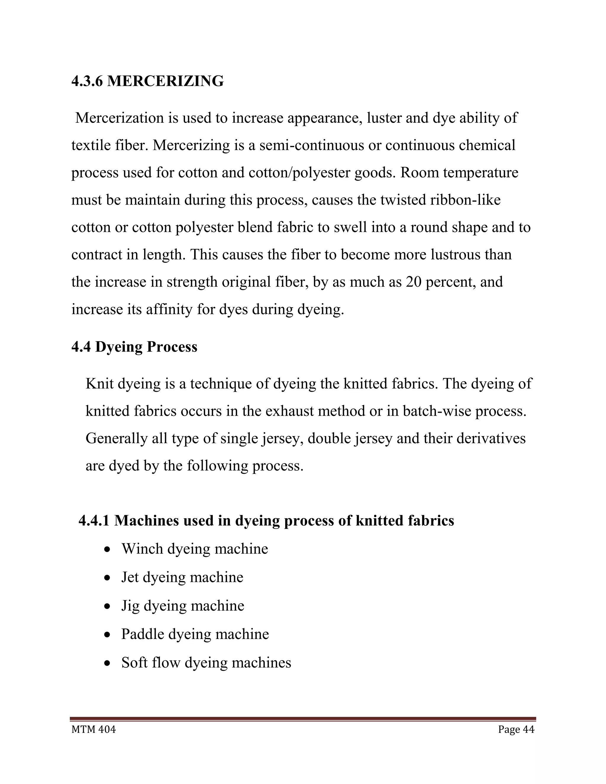 MTM 404 Page 44
4.3.6 MERCERIZING
Mercerization is used to increase appearance, luster and dye ability of
textile fiber. Mercerizing is a semi-continuous or continuous chemical
process used for cotton and cotton/polyester goods. Room temperature
must be maintain during this process, causes the twisted ribbon-like
cotton or cotton polyester blend fabric to swell into a round shape and to
contract in length. This causes the fiber to become more lustrous than
the increase in strength original fiber, by as much as 20 percent, and
increase its affinity for dyes during dyeing.
4.4 Dyeing Process
Knit dyeing is a technique of dyeing the knitted fabrics. The dyeing of
knitted fabrics occurs in the exhaust method or in batch-wise process.
Generally all type of single jersey, double jersey and their derivatives
are dyed by the following process.
4.4.1 Machines used in dyeing process of knitted fabrics
 Winch dyeing machine
 Jet dyeing machine
 Jig dyeing machine
 Paddle dyeing machine
 Soft flow dyeing machines
 