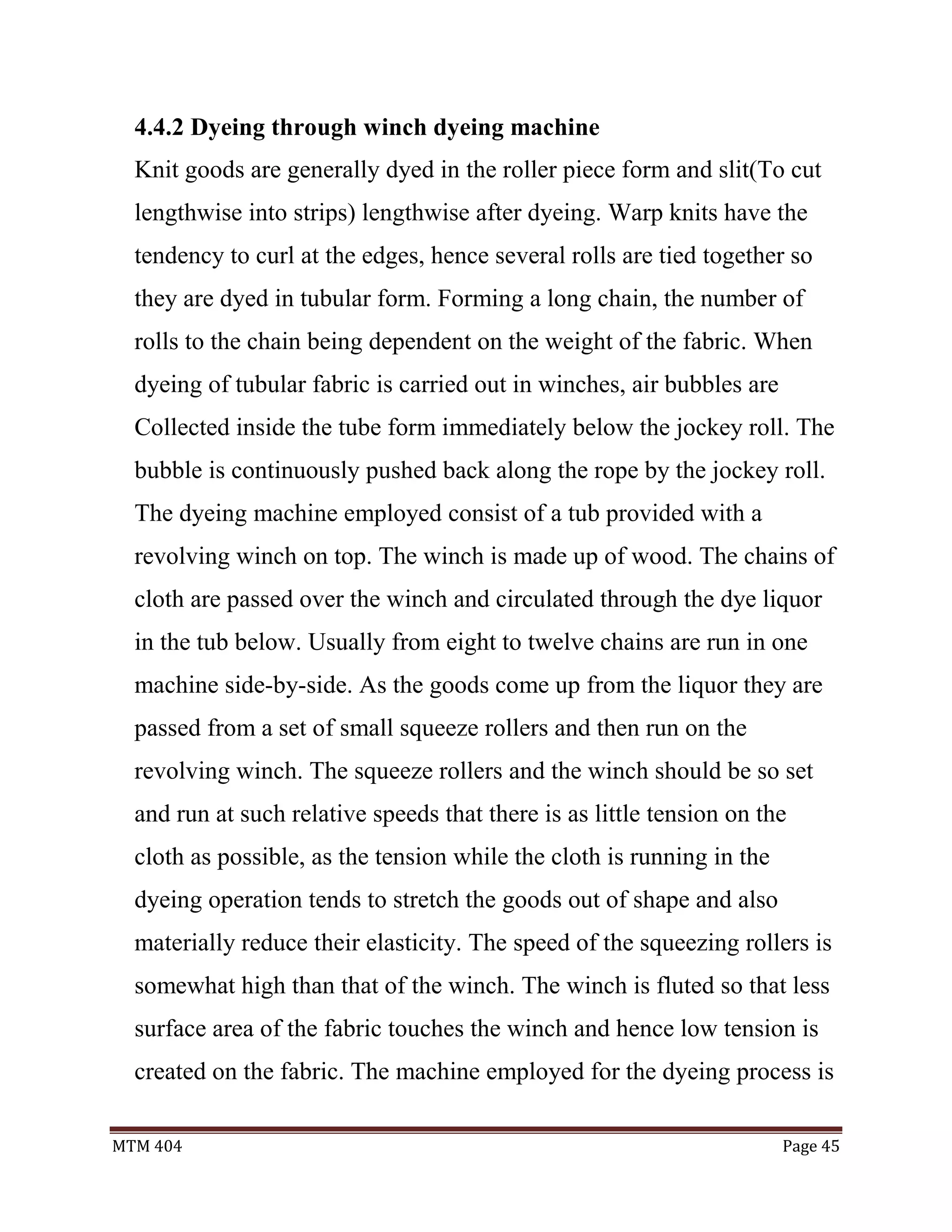 MTM 404 Page 45
4.4.2 Dyeing through winch dyeing machine
Knit goods are generally dyed in the roller piece form and slit(To cut
lengthwise into strips) lengthwise after dyeing. Warp knits have the
tendency to curl at the edges, hence several rolls are tied together so
they are dyed in tubular form. Forming a long chain, the number of
rolls to the chain being dependent on the weight of the fabric. When
dyeing of tubular fabric is carried out in winches, air bubbles are
Collected inside the tube form immediately below the jockey roll. The
bubble is continuously pushed back along the rope by the jockey roll.
The dyeing machine employed consist of a tub provided with a
revolving winch on top. The winch is made up of wood. The chains of
cloth are passed over the winch and circulated through the dye liquor
in the tub below. Usually from eight to twelve chains are run in one
machine side-by-side. As the goods come up from the liquor they are
passed from a set of small squeeze rollers and then run on the
revolving winch. The squeeze rollers and the winch should be so set
and run at such relative speeds that there is as little tension on the
cloth as possible, as the tension while the cloth is running in the
dyeing operation tends to stretch the goods out of shape and also
materially reduce their elasticity. The speed of the squeezing rollers is
somewhat high than that of the winch. The winch is fluted so that less
surface area of the fabric touches the winch and hence low tension is
created on the fabric. The machine employed for the dyeing process is
 