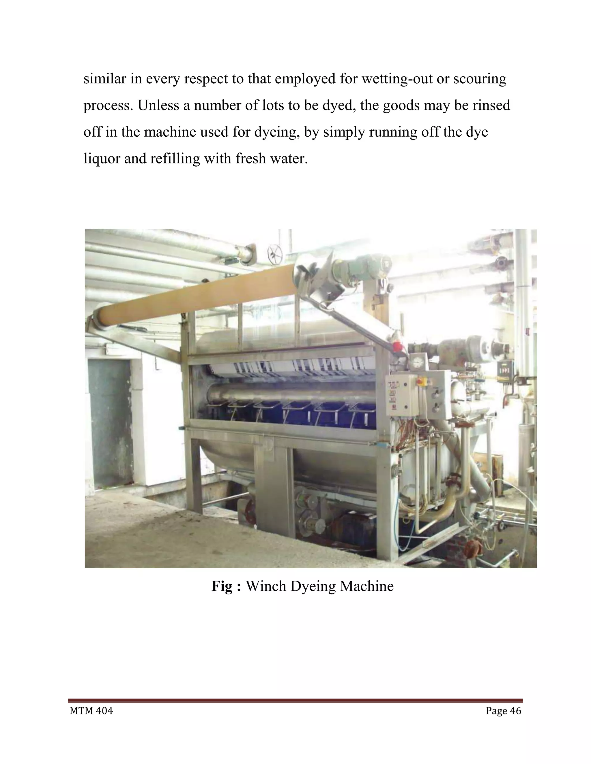 MTM 404 Page 46
similar in every respect to that employed for wetting-out or scouring
process. Unless a number of lots to be dyed, the goods may be rinsed
off in the machine used for dyeing, by simply running off the dye
liquor and refilling with fresh water.
Fig : Winch Dyeing Machine
 
