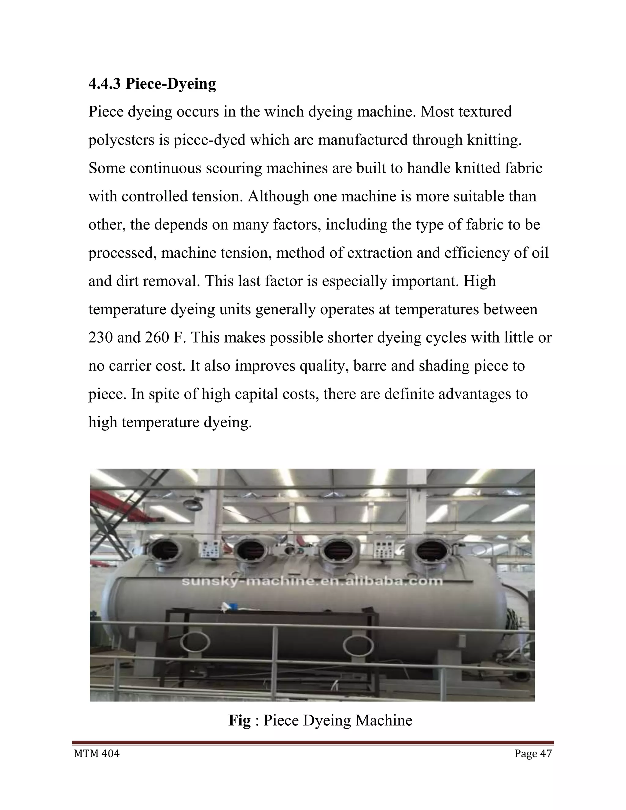 MTM 404 Page 47
4.4.3 Piece-Dyeing
Piece dyeing occurs in the winch dyeing machine. Most textured
polyesters is piece-dyed which are manufactured through knitting.
Some continuous scouring machines are built to handle knitted fabric
with controlled tension. Although one machine is more suitable than
other, the depends on many factors, including the type of fabric to be
processed, machine tension, method of extraction and efficiency of oil
and dirt removal. This last factor is especially important. High
temperature dyeing units generally operates at temperatures between
230 and 260 F. This makes possible shorter dyeing cycles with little or
no carrier cost. It also improves quality, barre and shading piece to
piece. In spite of high capital costs, there are definite advantages to
high temperature dyeing.
Fig : Piece Dyeing Machine
 
