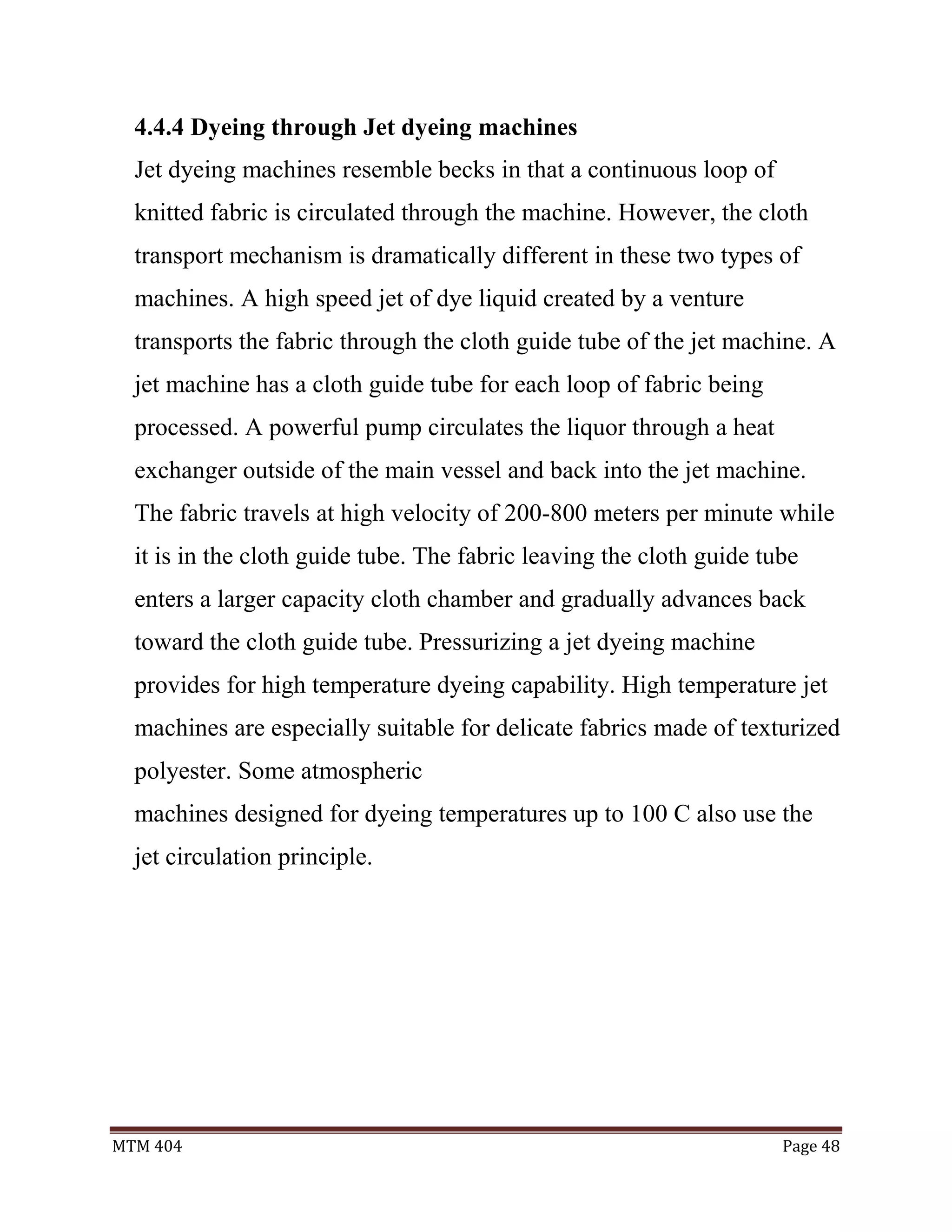 MTM 404 Page 48
4.4.4 Dyeing through Jet dyeing machines
Jet dyeing machines resemble becks in that a continuous loop of
knitted fabric is circulated through the machine. However, the cloth
transport mechanism is dramatically different in these two types of
machines. A high speed jet of dye liquid created by a venture
transports the fabric through the cloth guide tube of the jet machine. A
jet machine has a cloth guide tube for each loop of fabric being
processed. A powerful pump circulates the liquor through a heat
exchanger outside of the main vessel and back into the jet machine.
The fabric travels at high velocity of 200-800 meters per minute while
it is in the cloth guide tube. The fabric leaving the cloth guide tube
enters a larger capacity cloth chamber and gradually advances back
toward the cloth guide tube. Pressurizing a jet dyeing machine
provides for high temperature dyeing capability. High temperature jet
machines are especially suitable for delicate fabrics made of texturized
polyester. Some atmospheric
machines designed for dyeing temperatures up to 100 C also use the
jet circulation principle.
 