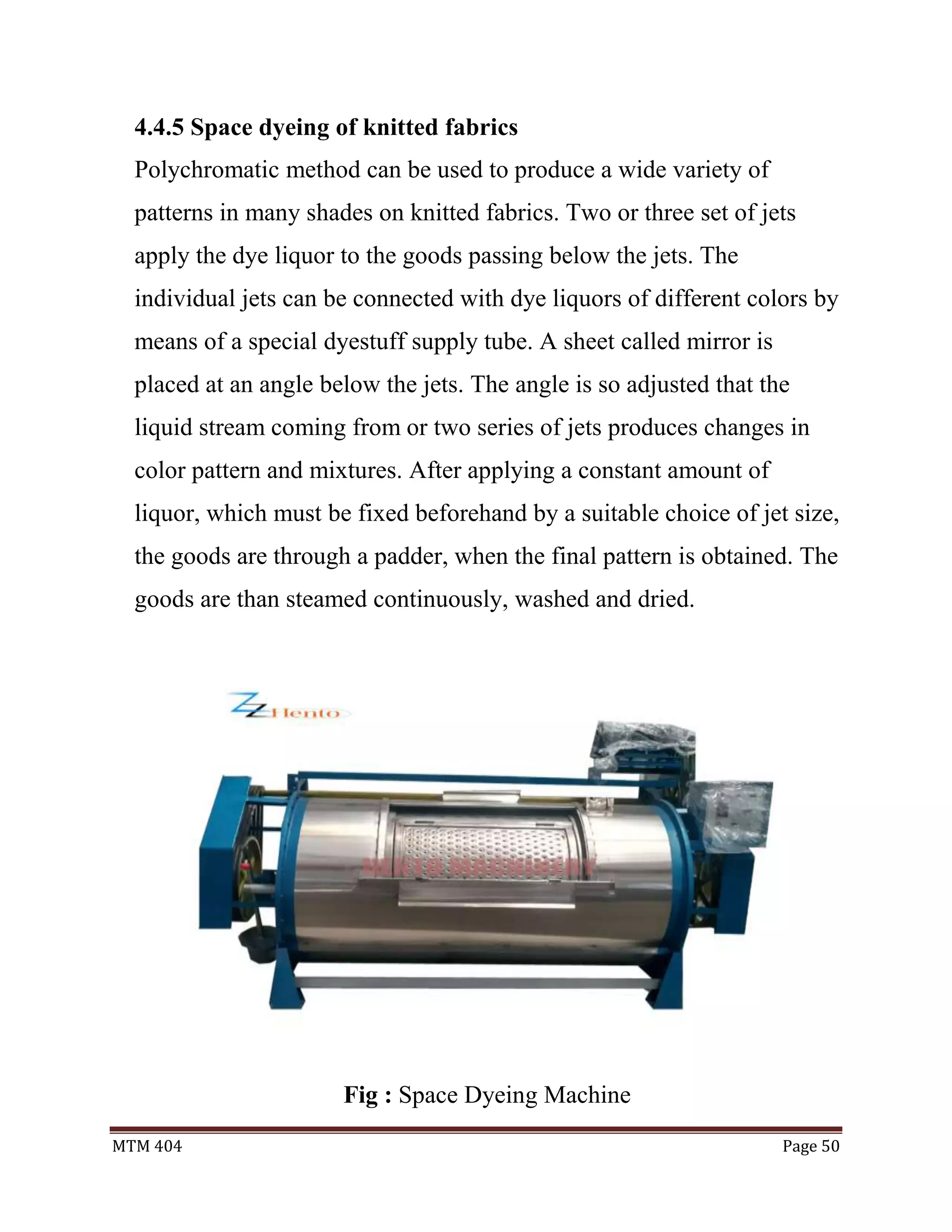 MTM 404 Page 50
4.4.5 Space dyeing of knitted fabrics
Polychromatic method can be used to produce a wide variety of
patterns in many shades on knitted fabrics. Two or three set of jets
apply the dye liquor to the goods passing below the jets. The
individual jets can be connected with dye liquors of different colors by
means of a special dyestuff supply tube. A sheet called mirror is
placed at an angle below the jets. The angle is so adjusted that the
liquid stream coming from or two series of jets produces changes in
color pattern and mixtures. After applying a constant amount of
liquor, which must be fixed beforehand by a suitable choice of jet size,
the goods are through a padder, when the final pattern is obtained. The
goods are than steamed continuously, washed and dried.
Fig : Space Dyeing Machine
 