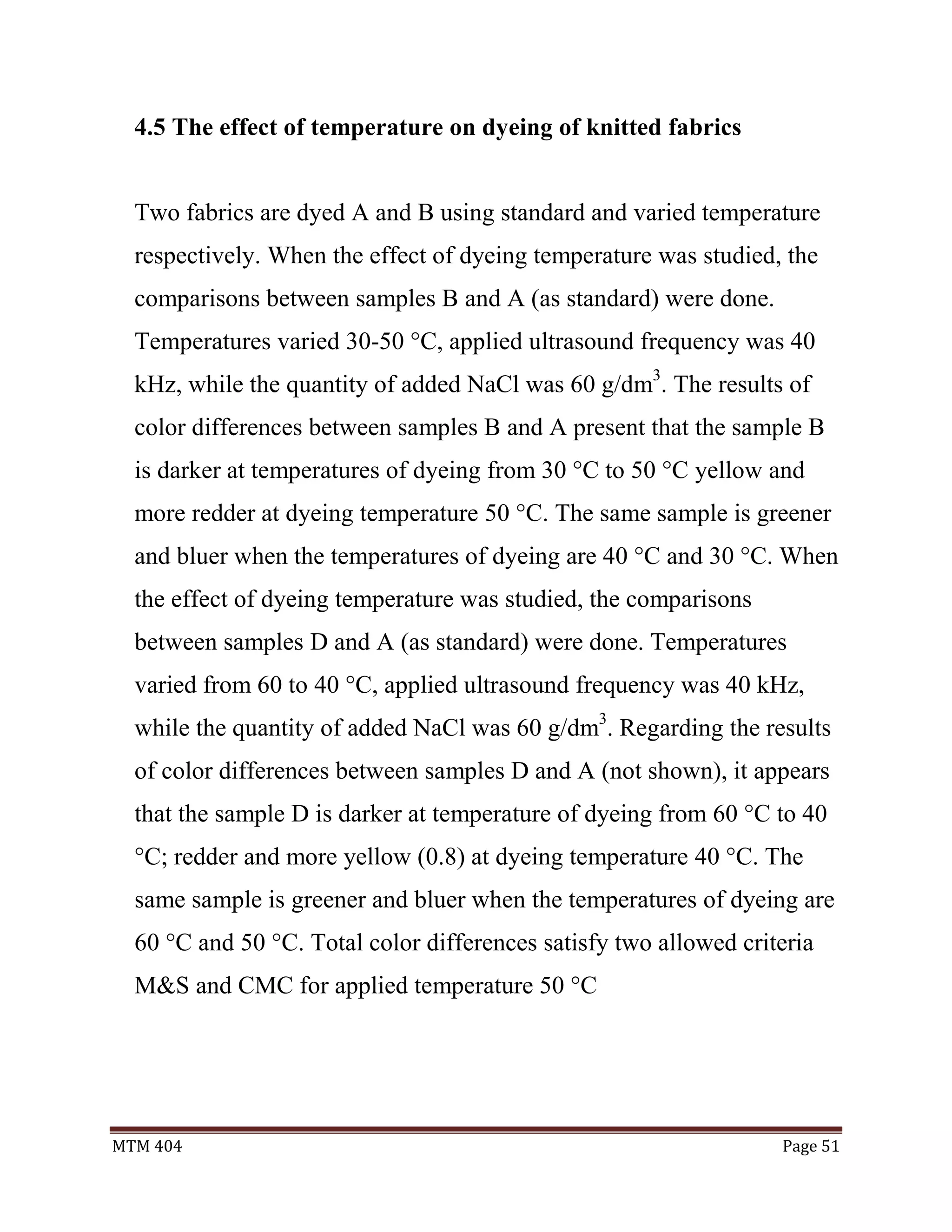 MTM 404 Page 51
4.5 The effect of temperature on dyeing of knitted fabrics
Two fabrics are dyed A and B using standard and varied temperature
respectively. When the effect of dyeing temperature was studied, the
comparisons between samples B and A (as standard) were done.
Temperatures varied 30-50 °C, applied ultrasound frequency was 40
kHz, while the quantity of added NaCl was 60 g/dm3
. The results of
color differences between samples B and A present that the sample B
is darker at temperatures of dyeing from 30 °C to 50 °C yellow and
more redder at dyeing temperature 50 °C. The same sample is greener
and bluer when the temperatures of dyeing are 40 °C and 30 °C. When
the effect of dyeing temperature was studied, the comparisons
between samples D and A (as standard) were done. Temperatures
varied from 60 to 40 °C, applied ultrasound frequency was 40 kHz,
while the quantity of added NaCl was 60 g/dm3
. Regarding the results
of color differences between samples D and A (not shown), it appears
that the sample D is darker at temperature of dyeing from 60 °C to 40
°C; redder and more yellow (0.8) at dyeing temperature 40 °C. The
same sample is greener and bluer when the temperatures of dyeing are
60 °C and 50 °C. Total color differences satisfy two allowed criteria
M&S and CMC for applied temperature 50 °C
 