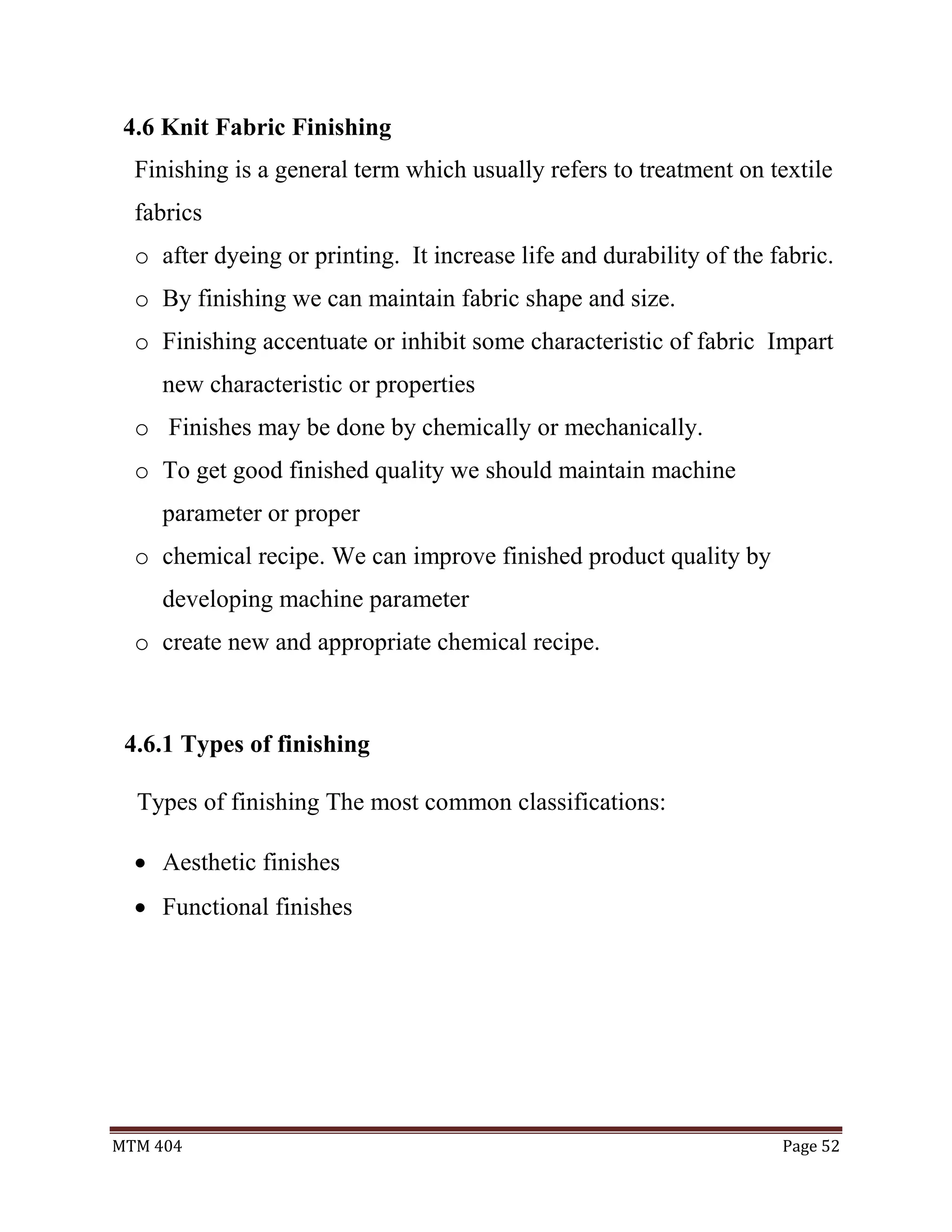 MTM 404 Page 52
4.6 Knit Fabric Finishing
Finishing is a general term which usually refers to treatment on textile
fabrics
o after dyeing or printing. It increase life and durability of the fabric.
o By finishing we can maintain fabric shape and size.
o Finishing accentuate or inhibit some characteristic of fabric Impart
new characteristic or properties
o Finishes may be done by chemically or mechanically.
o To get good finished quality we should maintain machine
parameter or proper
o chemical recipe. We can improve finished product quality by
developing machine parameter
o create new and appropriate chemical recipe.
4.6.1 Types of finishing
Types of finishing The most common classifications:
 Aesthetic finishes
 Functional finishes
 