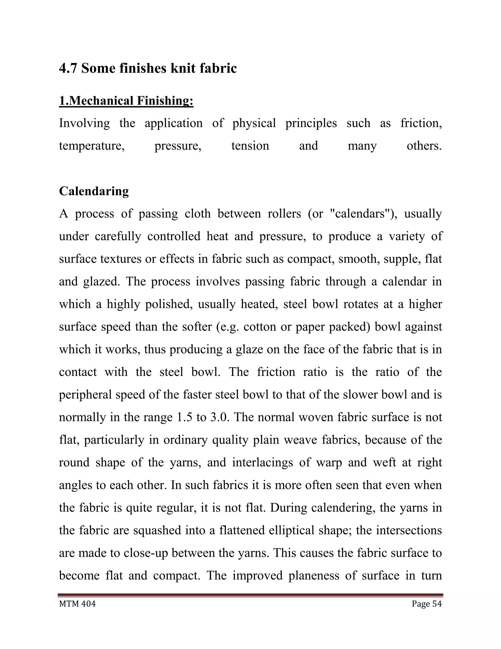 MTM 404 Page 54
4.7 Some finishes knit fabric
1.Mechanical Finishing:
Involving the application of physical principles such as friction,
temperature, pressure, tension and many others.
Calendaring
A process of passing cloth between rollers (or "calendars"), usually
under carefully controlled heat and pressure, to produce a variety of
surface textures or effects in fabric such as compact, smooth, supple, flat
and glazed. The process involves passing fabric through a calendar in
which a highly polished, usually heated, steel bowl rotates at a higher
surface speed than the softer (e.g. cotton or paper packed) bowl against
which it works, thus producing a glaze on the face of the fabric that is in
contact with the steel bowl. The friction ratio is the ratio of the
peripheral speed of the faster steel bowl to that of the slower bowl and is
normally in the range 1.5 to 3.0. The normal woven fabric surface is not
flat, particularly in ordinary quality plain weave fabrics, because of the
round shape of the yarns, and interlacings of warp and weft at right
angles to each other. In such fabrics it is more often seen that even when
the fabric is quite regular, it is not flat. During calendering, the yarns in
the fabric are squashed into a flattened elliptical shape; the intersections
are made to close-up between the yarns. This causes the fabric surface to
become flat and compact. The improved planeness of surface in turn
 