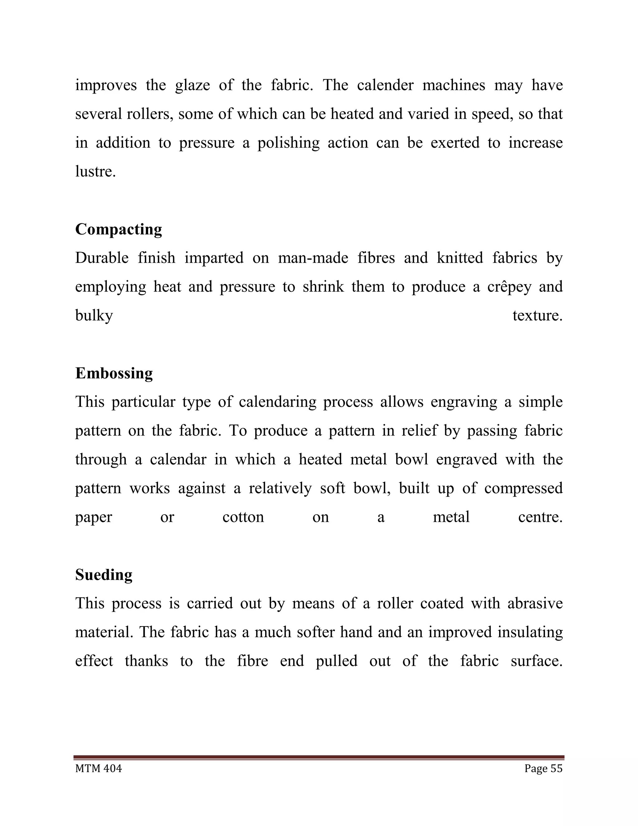 MTM 404 Page 55
improves the glaze of the fabric. The calender machines may have
several rollers, some of which can be heated and varied in speed, so that
in addition to pressure a polishing action can be exerted to increase
lustre.
Compacting
Durable finish imparted on man-made fibres and knitted fabrics by
employing heat and pressure to shrink them to produce a crêpey and
bulky texture.
Embossing
This particular type of calendaring process allows engraving a simple
pattern on the fabric. To produce a pattern in relief by passing fabric
through a calendar in which a heated metal bowl engraved with the
pattern works against a relatively soft bowl, built up of compressed
paper or cotton on a metal centre.
Sueding
This process is carried out by means of a roller coated with abrasive
material. The fabric has a much softer hand and an improved insulating
effect thanks to the fibre end pulled out of the fabric surface.
 