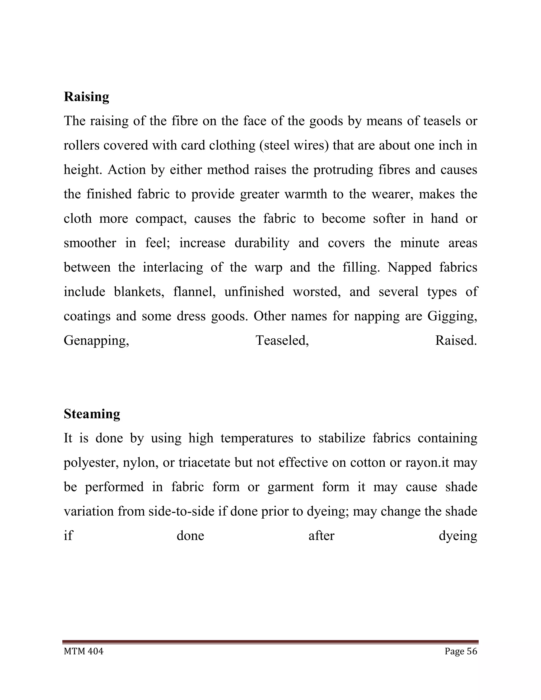 MTM 404 Page 56
Raising
The raising of the fibre on the face of the goods by means of teasels or
rollers covered with card clothing (steel wires) that are about one inch in
height. Action by either method raises the protruding fibres and causes
the finished fabric to provide greater warmth to the wearer, makes the
cloth more compact, causes the fabric to become softer in hand or
smoother in feel; increase durability and covers the minute areas
between the interlacing of the warp and the filling. Napped fabrics
include blankets, flannel, unfinished worsted, and several types of
coatings and some dress goods. Other names for napping are Gigging,
Genapping, Teaseled, Raised.
Steaming
It is done by using high temperatures to stabilize fabrics containing
polyester, nylon, or triacetate but not effective on cotton or rayon.it may
be performed in fabric form or garment form it may cause shade
variation from side-to-side if done prior to dyeing; may change the shade
if done after dyeing
 