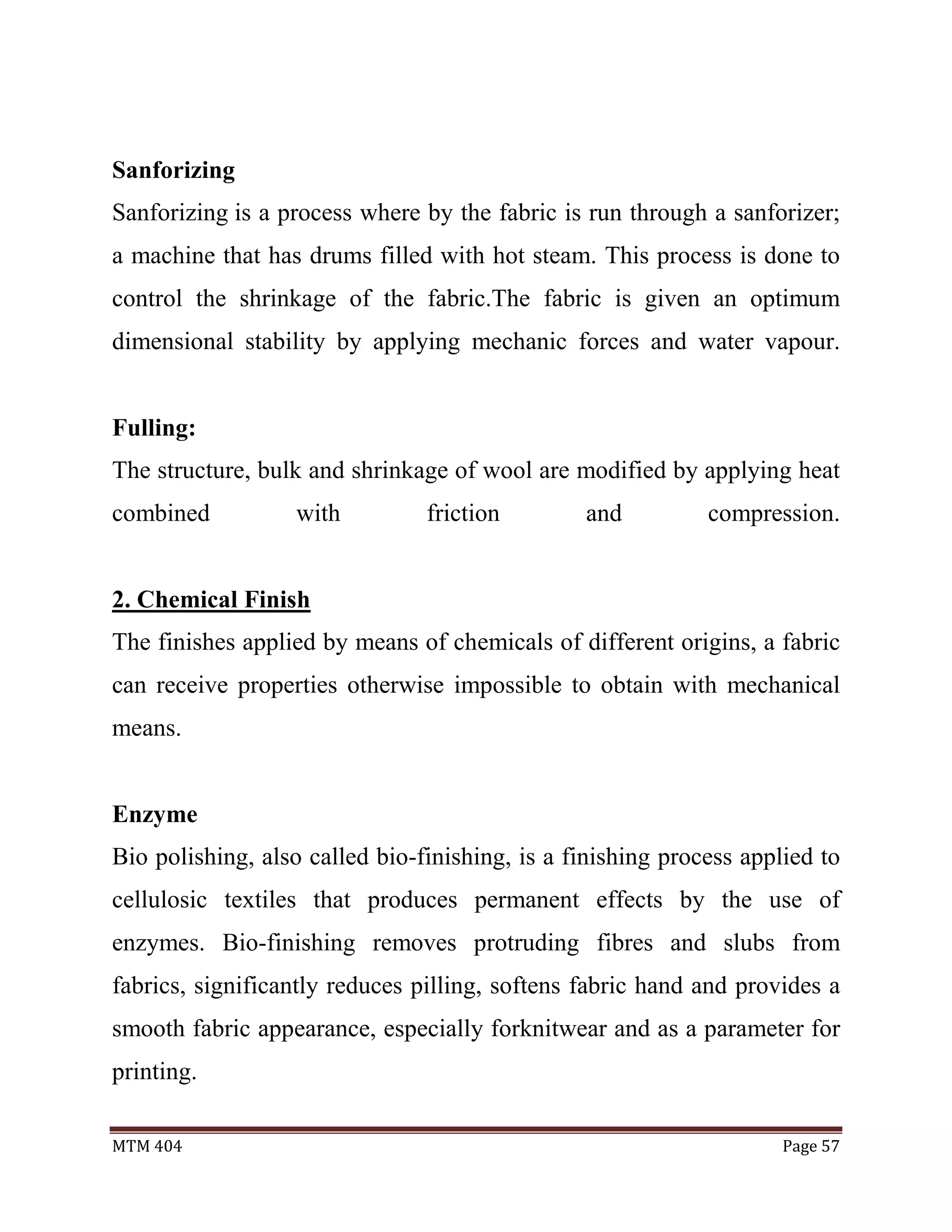 MTM 404 Page 57
Sanforizing
Sanforizing is a process where by the fabric is run through a sanforizer;
a machine that has drums filled with hot steam. This process is done to
control the shrinkage of the fabric.The fabric is given an optimum
dimensional stability by applying mechanic forces and water vapour.
Fulling:
The structure, bulk and shrinkage of wool are modified by applying heat
combined with friction and compression.
2. Chemical Finish
The finishes applied by means of chemicals of different origins, a fabric
can receive properties otherwise impossible to obtain with mechanical
means.
Enzyme
Bio polishing, also called bio-finishing, is a finishing process applied to
cellulosic textiles that produces permanent effects by the use of
enzymes. Bio-finishing removes protruding fibres and slubs from
fabrics, significantly reduces pilling, softens fabric hand and provides a
smooth fabric appearance, especially forknitwear and as a parameter for
printing.
 