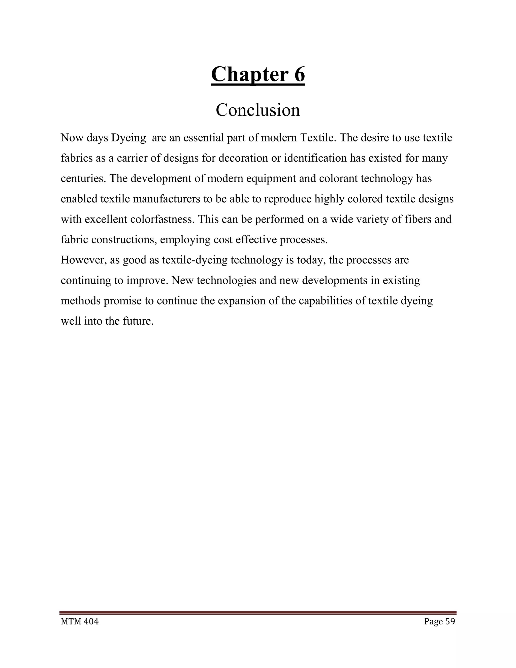 MTM 404 Page 59
Chapter 6
Conclusion
Now days Dyeing are an essential part of modern Textile. The desire to use textile
fabrics as a carrier of designs for decoration or identification has existed for many
centuries. The development of modern equipment and colorant technology has
enabled textile manufacturers to be able to reproduce highly colored textile designs
with excellent colorfastness. This can be performed on a wide variety of fibers and
fabric constructions, employing cost effective processes.
However, as good as textile-dyeing technology is today, the processes are
continuing to improve. New technologies and new developments in existing
methods promise to continue the expansion of the capabilities of textile dyeing
well into the future.
 