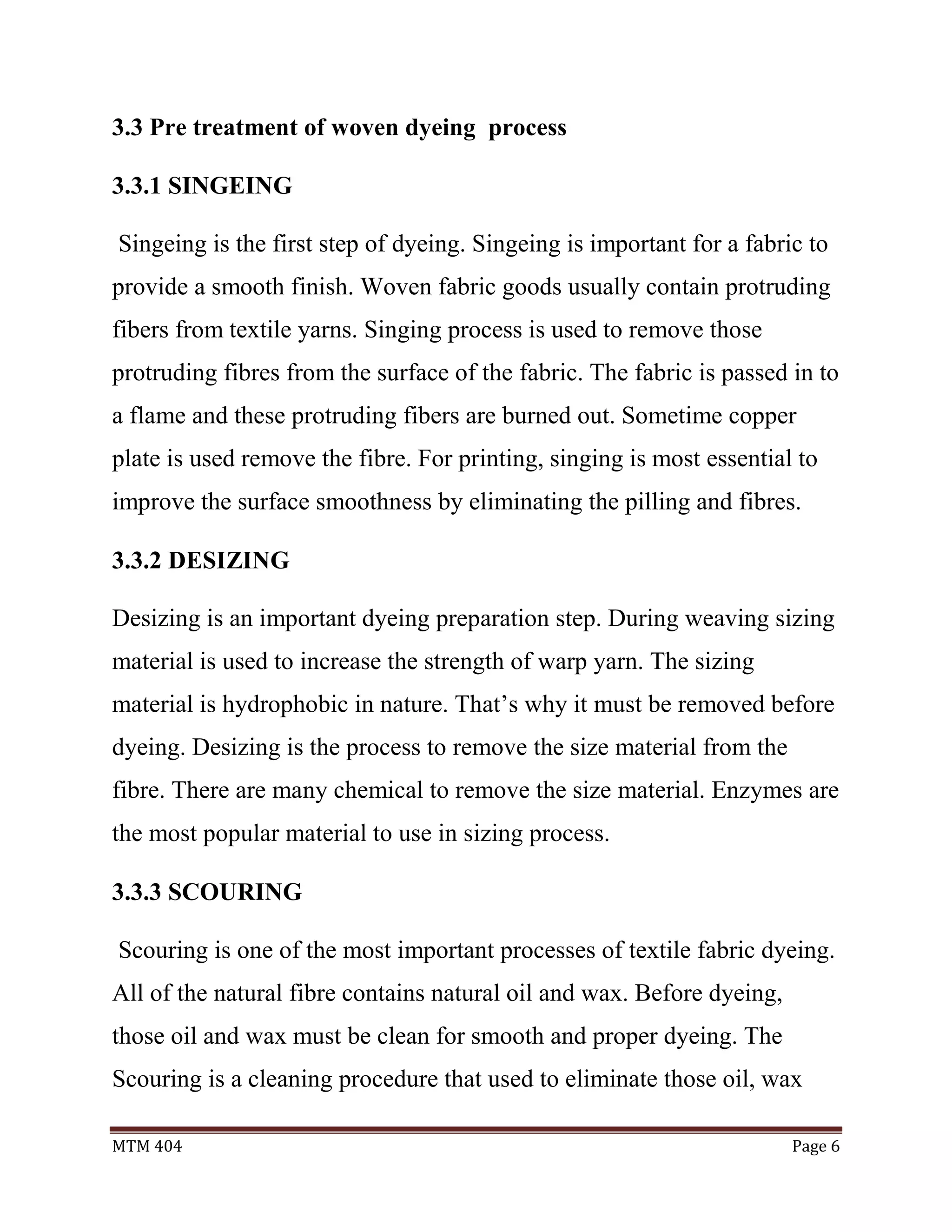 MTM 404 Page 6
3.3 Pre treatment of woven dyeing process
3.3.1 SINGEING
Singeing is the first step of dyeing. Singeing is important for a fabric to
provide a smooth finish. Woven fabric goods usually contain protruding
fibers from textile yarns. Singing process is used to remove those
protruding fibres from the surface of the fabric. The fabric is passed in to
a flame and these protruding fibers are burned out. Sometime copper
plate is used remove the fibre. For printing, singing is most essential to
improve the surface smoothness by eliminating the pilling and fibres.
3.3.2 DESIZING
Desizing is an important dyeing preparation step. During weaving sizing
material is used to increase the strength of warp yarn. The sizing
material is hydrophobic in nature. That’s why it must be removed before
dyeing. Desizing is the process to remove the size material from the
fibre. There are many chemical to remove the size material. Enzymes are
the most popular material to use in sizing process.
3.3.3 SCOURING
Scouring is one of the most important processes of textile fabric dyeing.
All of the natural fibre contains natural oil and wax. Before dyeing,
those oil and wax must be clean for smooth and proper dyeing. The
Scouring is a cleaning procedure that used to eliminate those oil, wax
 