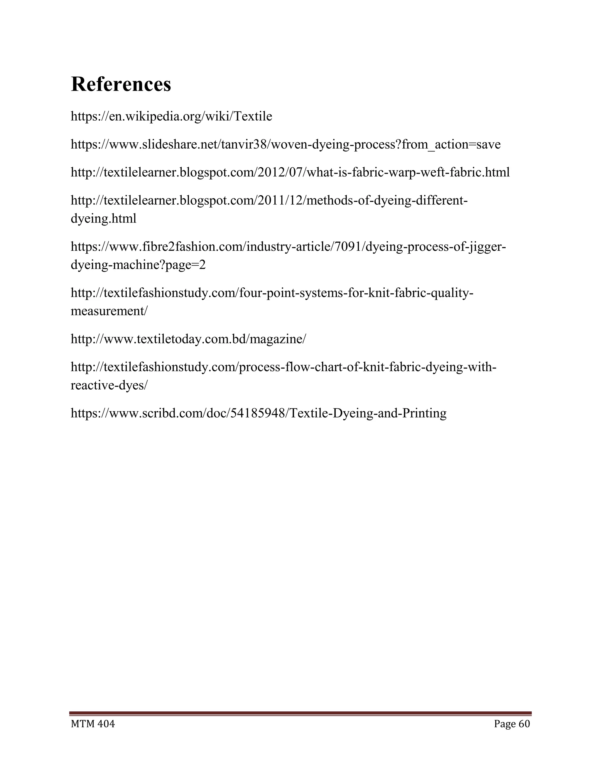 MTM 404 Page 60
References
https://en.wikipedia.org/wiki/Textile
https://www.slideshare.net/tanvir38/woven-dyeing-process?from_action=save
http://textilelearner.blogspot.com/2012/07/what-is-fabric-warp-weft-fabric.html
http://textilelearner.blogspot.com/2011/12/methods-of-dyeing-different-
dyeing.html
https://www.fibre2fashion.com/industry-article/7091/dyeing-process-of-jigger-
dyeing-machine?page=2
http://textilefashionstudy.com/four-point-systems-for-knit-fabric-quality-
measurement/
http://www.textiletoday.com.bd/magazine/
http://textilefashionstudy.com/process-flow-chart-of-knit-fabric-dyeing-with-
reactive-dyes/
https://www.scribd.com/doc/54185948/Textile-Dyeing-and-Printing
 