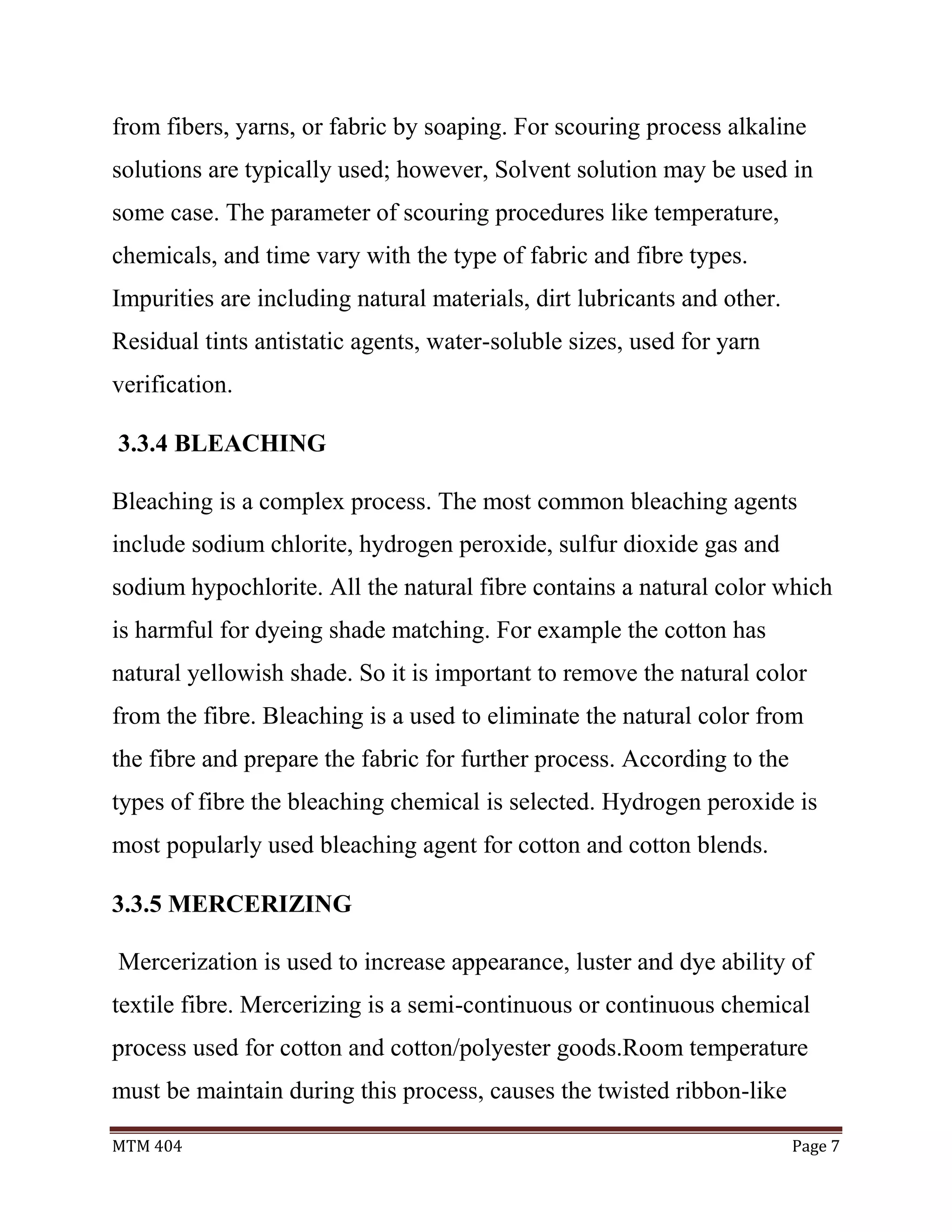 MTM 404 Page 7
from fibers, yarns, or fabric by soaping. For scouring process alkaline
solutions are typically used; however, Solvent solution may be used in
some case. The parameter of scouring procedures like temperature,
chemicals, and time vary with the type of fabric and fibre types.
Impurities are including natural materials, dirt lubricants and other.
Residual tints antistatic agents, water-soluble sizes, used for yarn
verification.
3.3.4 BLEACHING
Bleaching is a complex process. The most common bleaching agents
include sodium chlorite, hydrogen peroxide, sulfur dioxide gas and
sodium hypochlorite. All the natural fibre contains a natural color which
is harmful for dyeing shade matching. For example the cotton has
natural yellowish shade. So it is important to remove the natural color
from the fibre. Bleaching is a used to eliminate the natural color from
the fibre and prepare the fabric for further process. According to the
types of fibre the bleaching chemical is selected. Hydrogen peroxide is
most popularly used bleaching agent for cotton and cotton blends.
3.3.5 MERCERIZING
Mercerization is used to increase appearance, luster and dye ability of
textile fibre. Mercerizing is a semi-continuous or continuous chemical
process used for cotton and cotton/polyester goods.Room temperature
must be maintain during this process, causes the twisted ribbon-like
 