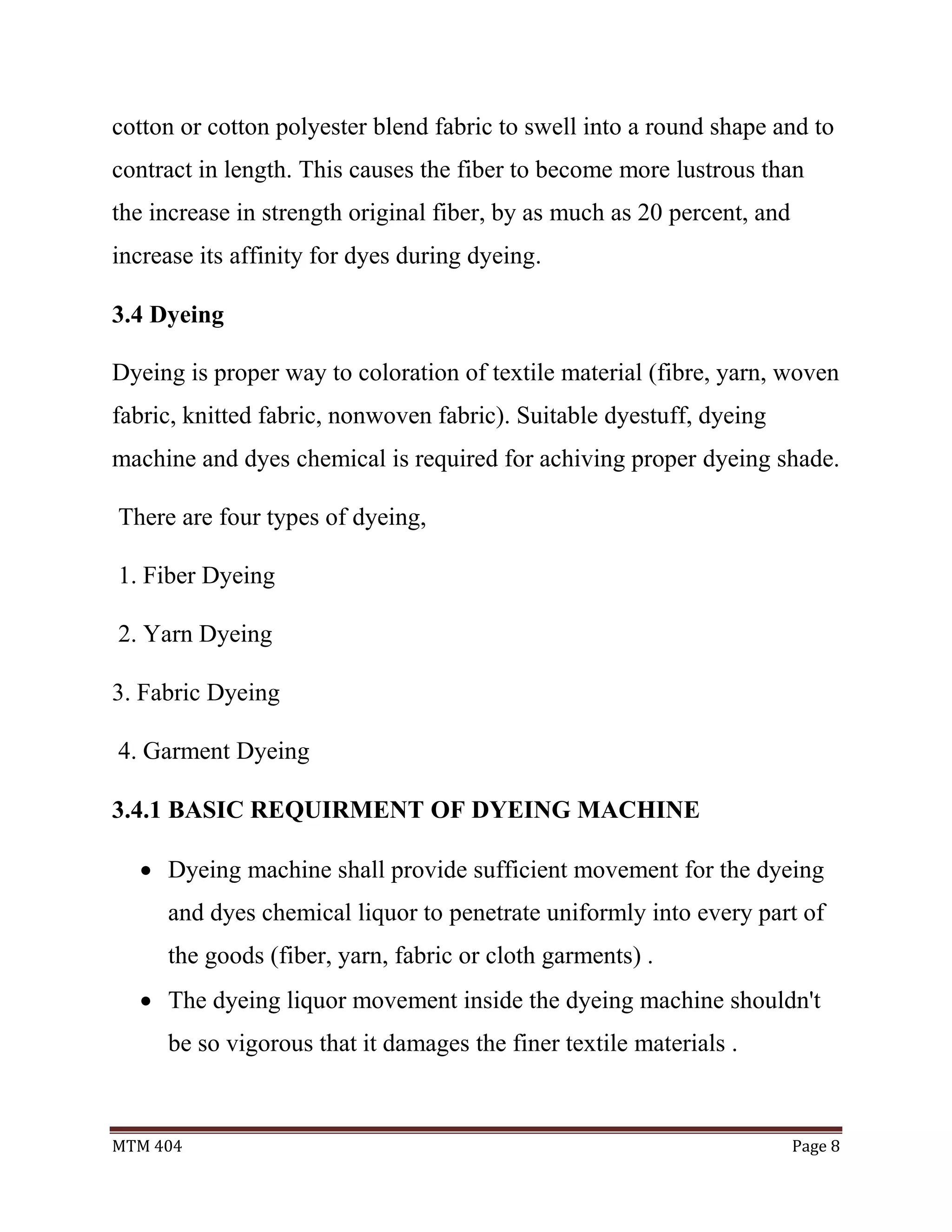 MTM 404 Page 8
cotton or cotton polyester blend fabric to swell into a round shape and to
contract in length. This causes the fiber to become more lustrous than
the increase in strength original fiber, by as much as 20 percent, and
increase its affinity for dyes during dyeing.
3.4 Dyeing
Dyeing is proper way to coloration of textile material (fibre, yarn, woven
fabric, knitted fabric, nonwoven fabric). Suitable dyestuff, dyeing
machine and dyes chemical is required for achiving proper dyeing shade.
There are four types of dyeing,
1. Fiber Dyeing
2. Yarn Dyeing
3. Fabric Dyeing
4. Garment Dyeing
3.4.1 BASIC REQUIRMENT OF DYEING MACHINE
 Dyeing machine shall provide sufficient movement for the dyeing
and dyes chemical liquor to penetrate uniformly into every part of
the goods (fiber, yarn, fabric or cloth garments) .
 The dyeing liquor movement inside the dyeing machine shouldn't
be so vigorous that it damages the finer textile materials .
 