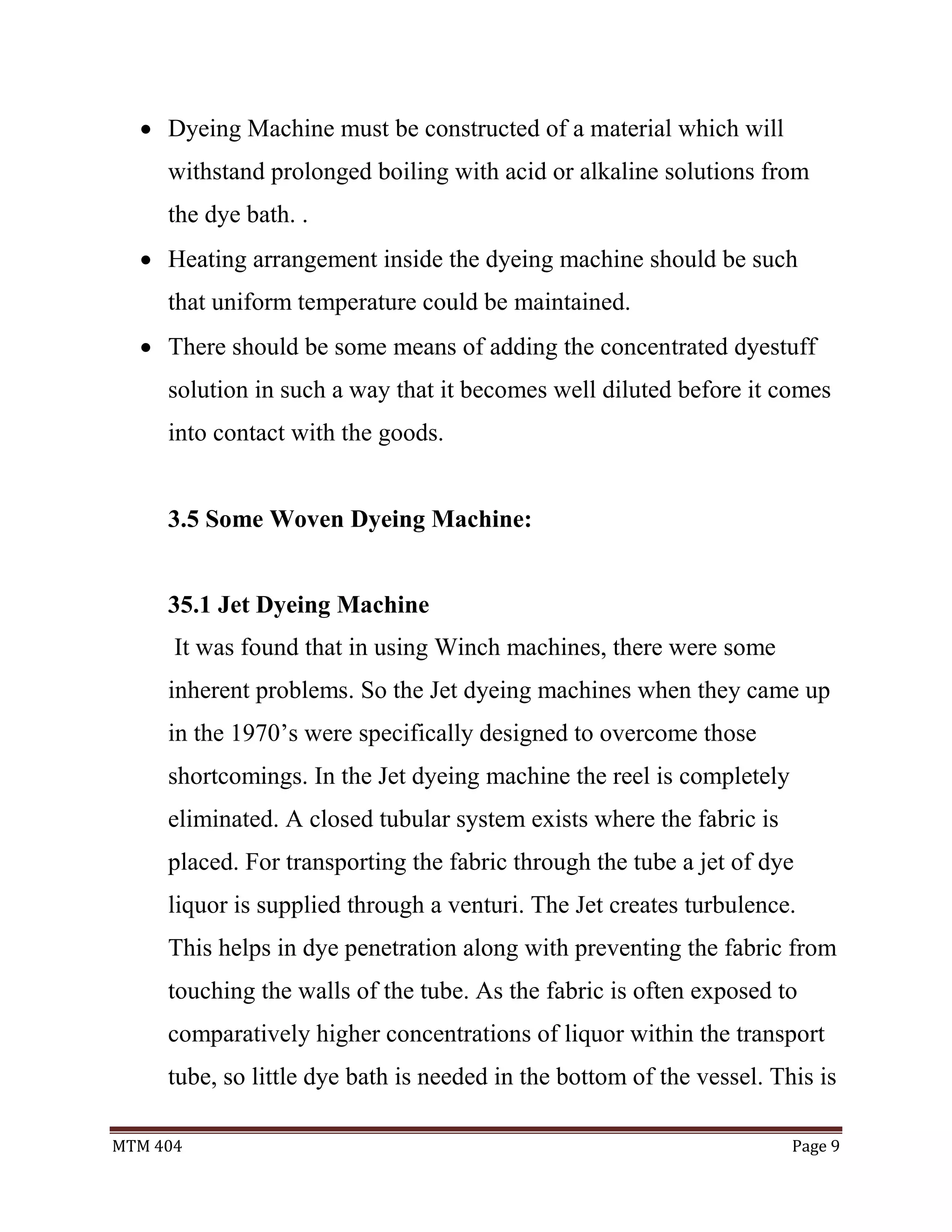 MTM 404 Page 9
 Dyeing Machine must be constructed of a material which will
withstand prolonged boiling with acid or alkaline solutions from
the dye bath. .
 Heating arrangement inside the dyeing machine should be such
that uniform temperature could be maintained.
 There should be some means of adding the concentrated dyestuff
solution in such a way that it becomes well diluted before it comes
into contact with the goods.
3.5 Some Woven Dyeing Machine:
35.1 Jet Dyeing Machine
It was found that in using Winch machines, there were some
inherent problems. So the Jet dyeing machines when they came up
in the 1970’s were specifically designed to overcome those
shortcomings. In the Jet dyeing machine the reel is completely
eliminated. A closed tubular system exists where the fabric is
placed. For transporting the fabric through the tube a jet of dye
liquor is supplied through a venturi. The Jet creates turbulence.
This helps in dye penetration along with preventing the fabric from
touching the walls of the tube. As the fabric is often exposed to
comparatively higher concentrations of liquor within the transport
tube, so little dye bath is needed in the bottom of the vessel. This is
 