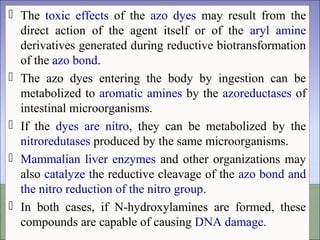  The toxic effects of the azo dyes may result from the
direct action of the agent itself or of the aryl amine
derivatives generated during reductive biotransformation
of the azo bond.
 The azo dyes entering the body by ingestion can be
metabolized to aromatic amines by the azoreductases of
intestinal microorganisms.
 If the dyes are nitro, they can be metabolized by the
nitroredutases produced by the same microorganisms.
 Mammalian liver enzymes and other organizations may
also catalyze the reductive cleavage of the azo bond and
the nitro reduction of the nitro group.
 In both cases, if N-hydroxylamines are formed, these
compounds are capable of causing DNA damage.
 The toxic effects of the azo dyes may result from the
direct action of the agent itself or of the aryl amine
derivatives generated during reductive biotransformation
of the azo bond.
 The azo dyes entering the body by ingestion can be
metabolized to aromatic amines by the azoreductases of
intestinal microorganisms.
 If the dyes are nitro, they can be metabolized by the
nitroredutases produced by the same microorganisms.
 Mammalian liver enzymes and other organizations may
also catalyze the reductive cleavage of the azo bond and
the nitro reduction of the nitro group.
 In both cases, if N-hydroxylamines are formed, these
compounds are capable of causing DNA damage.
 
