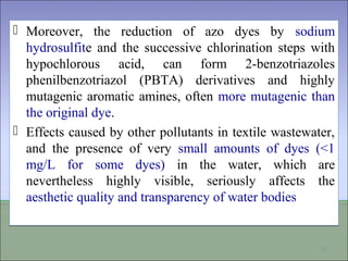  Moreover, the reduction of azo dyes by sodium
hydrosulfite and the successive chlorination steps with
hypochlorous acid, can form 2-benzotriazoles
phenilbenzotriazol (PBTA) derivatives and highly
mutagenic aromatic amines, often more mutagenic than
the original dye.
 Effects caused by other pollutants in textile wastewater,
and the presence of very small amounts of dyes (<1
mg/L for some dyes) in the water, which are
nevertheless highly visible, seriously affects the
aesthetic quality and transparency of water bodies
 Moreover, the reduction of azo dyes by sodium
hydrosulfite and the successive chlorination steps with
hypochlorous acid, can form 2-benzotriazoles
phenilbenzotriazol (PBTA) derivatives and highly
mutagenic aromatic amines, often more mutagenic than
the original dye.
 Effects caused by other pollutants in textile wastewater,
and the presence of very small amounts of dyes (<1
mg/L for some dyes) in the water, which are
nevertheless highly visible, seriously affects the
aesthetic quality and transparency of water bodies
11
 