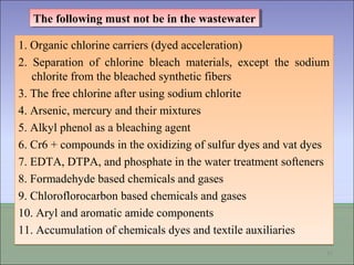 1. Organic chlorine carriers (dyed acceleration)
2. Separation of chlorine bleach materials, except the sodium
chlorite from the bleached synthetic fibers
3. The free chlorine after using sodium chlorite
4. Arsenic, mercury and their mixtures
5. Alkyl phenol as a bleaching agent
6. Cr6 + compounds in the oxidizing of sulfur dyes and vat dyes
7. EDTA, DTPA, and phosphate in the water treatment softeners
8. Formadehyde based chemicals and gases
9. Chloroflorocarbon based chemicals and gases
10. Aryl and aromatic amide components
11. Accumulation of chemicals dyes and textile auxiliaries
1. Organic chlorine carriers (dyed acceleration)
2. Separation of chlorine bleach materials, except the sodium
chlorite from the bleached synthetic fibers
3. The free chlorine after using sodium chlorite
4. Arsenic, mercury and their mixtures
5. Alkyl phenol as a bleaching agent
6. Cr6 + compounds in the oxidizing of sulfur dyes and vat dyes
7. EDTA, DTPA, and phosphate in the water treatment softeners
8. Formadehyde based chemicals and gases
9. Chloroflorocarbon based chemicals and gases
10. Aryl and aromatic amide components
11. Accumulation of chemicals dyes and textile auxiliaries
15
The following must not be in the wastewaterThe following must not be in the wastewater
 