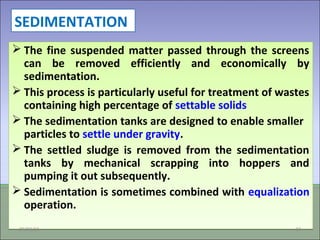 SEDIMENTATION
 The fine suspended matter passed through the screens
can be removed efficiently and economically by
sedimentation.
 This process is particularly useful for treatment of wastes
containing high percentage of settable solids
 The sedimentation tanks are designed to enable smaller
particles to settle under gravity.
 The settled sludge is removed from the sedimentation
tanks by mechanical scrapping into hoppers and
pumping it out subsequently.
 Sedimentation is sometimes combined with equalization
operation.
 The fine suspended matter passed through the screens
can be removed efficiently and economically by
sedimentation.
 This process is particularly useful for treatment of wastes
containing high percentage of settable solids
 The sedimentation tanks are designed to enable smaller
particles to settle under gravity.
 The settled sludge is removed from the sedimentation
tanks by mechanical scrapping into hoppers and
pumping it out subsequently.
 Sedimentation is sometimes combined with equalization
operation.
09/03/15 23
 