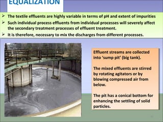 EQUALIZATION
Effluent streams are collected
into ‘sump pit’ (big tank).
The mixed effluents are stirred
by rotating agitators or by
blowing compressed air from
below.
The pit has a conical bottom for
enhancing the settling of solid
particles.
Effluent streams are collected
into ‘sump pit’ (big tank).
The mixed effluents are stirred
by rotating agitators or by
blowing compressed air from
below.
The pit has a conical bottom for
enhancing the settling of solid
particles.
09/03/15 24
 The textile effluents are highly variable in terms of pH and extent of impurities
 Such individual process effluents from individual processes will severely affect
the secondary treatment processes of effluent treatment.
 It is therefore, necessary to mix the discharges from different processes.
 The textile effluents are highly variable in terms of pH and extent of impurities
 Such individual process effluents from individual processes will severely affect
the secondary treatment processes of effluent treatment.
 It is therefore, necessary to mix the discharges from different processes.
 